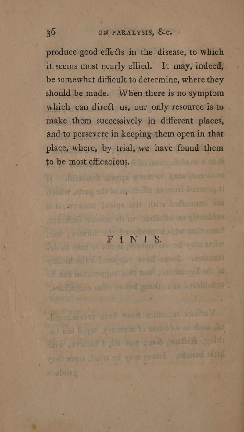 produce good effects in the disease, to which it seems most nearly allied. It may, indeed, be somewhat difficult to determine, where they should be made. When there is no symptom which can direct us, our only resource is to | make them successively in different places, and to persevere in keeping them open in that place, where, by trial, we have found them to be most efficacious. SE, ME GP Ge