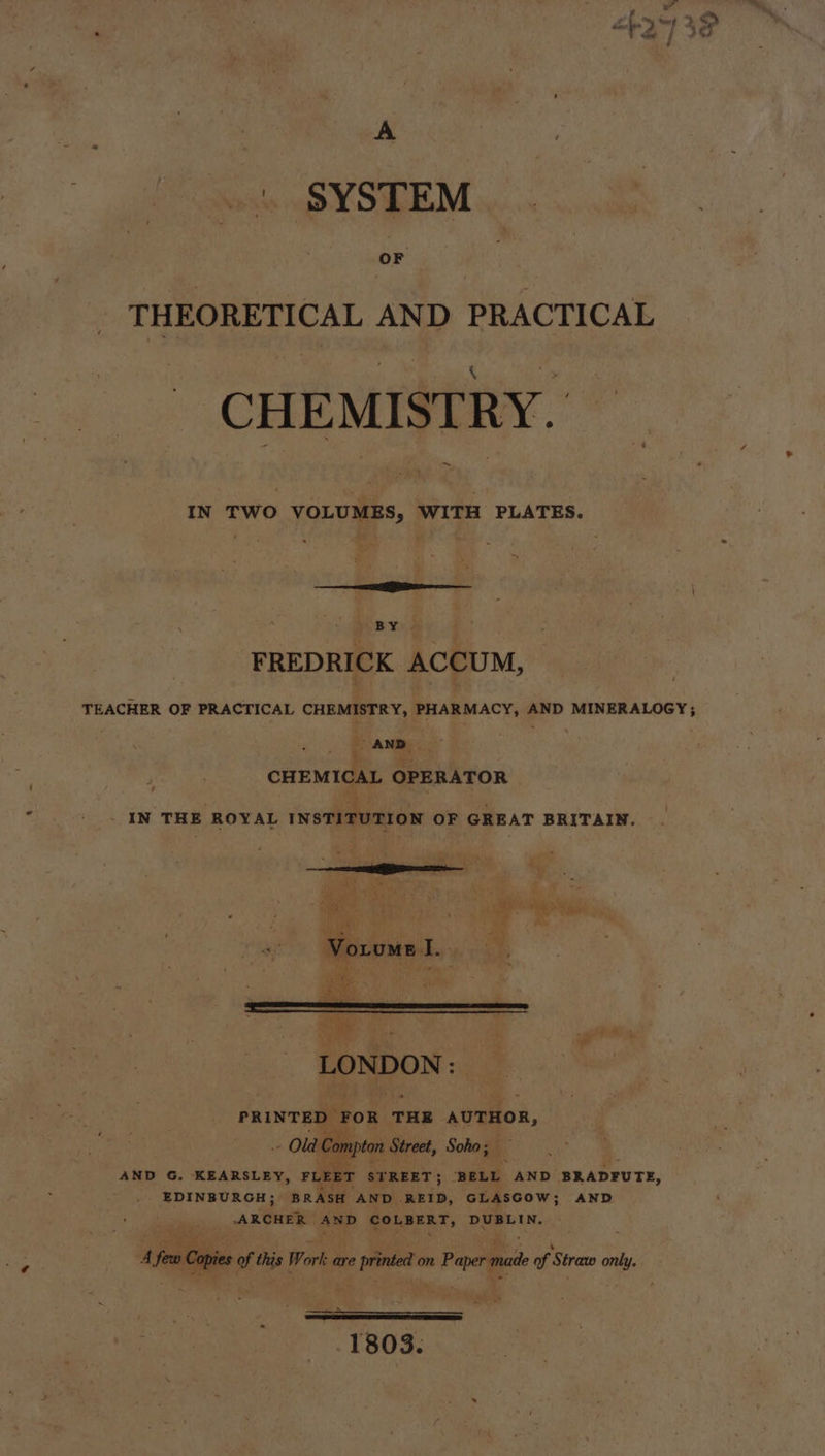 A | SYSTEM OF THEORETICAL AND PRACTICAL CHEMISTRY. IN TWO VOLUMES, WITH PLATES. RY. J FREDRICK ACCUM, may AND. a a ; CHEMICAL OPERATOR _ IN THE ROYAL INSTITUTION OF GREAT BRITAIN. rm fe ae ie Mf Vorume I. = ae | flat are os LONDON: PRINTED ) FOR THE AUTHOR, ” upton Street, Soho; is ig AND G. KEARSLEY, FLEET STREET; ‘BELL AND 'BRADFUTE, EDINBURGH; BRASH AND .REID, GLASGOW; AND AxGHEE AND des ae DUBLIN. et. $f Cas of as Work are pride on. Peper ma of Strano only. SE a 1803.