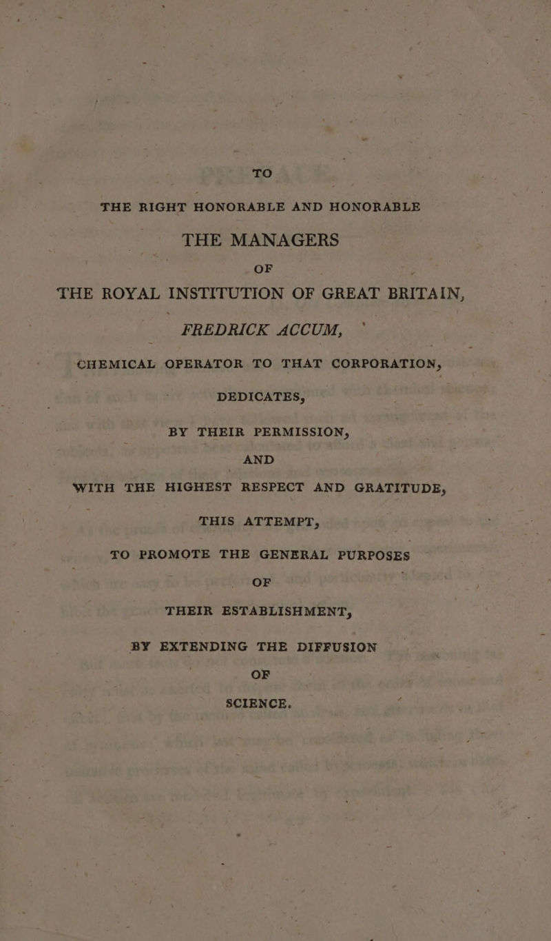 TO THE RIGHT HONORABLE AND HONORABLE THE MANAGERS OF } THE ROYAL INSTITUTION OF GREAT BRITAIN, FREDRICK ACCUM, © CHEMICAL OPERATOR TO THAT CORPORATION, | DEDICATES, BY THEIR PERMISSION, AND WITH THE HIGHEST RESPECT AND GRATITUDE, THIS ATTEMPT, <O PROMOTE THE GENERAL PURPOSES OF , THEIR ESTABLISHMENT, BY EXTENDING THE DIFFUSION OF SCIENCE.