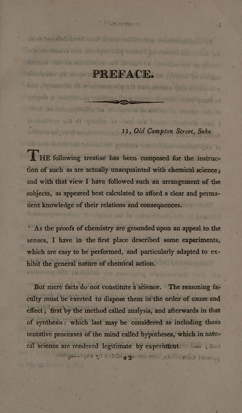 “A e 3 ; hart? ; ae 63 : : sds 4 4 * t yr Lazadyertiesitt dds Compton Street, Soho. ‘Tue following treatisé. has been. composed. for the instruc tion of such as are actually unacquainted with chemical science ; and with that view I have followed such an arrangement of the subjects, as appeared best calculated to afford a clear and perma- fient knowledge of their relations and consequences. * As the proofs of chemistry aré grounded upon an appeal to the senses, I have in the first place described some experiments, which are easy to be performed, and particularly adapted to ex- hibit the genéral nattire of chemical action. ~ But meré facts do‘not constitute 4°s¢ience. The reasoning fas culty must be'exerted to dispose them in‘thé order of cause:and effect  ‘first by the method called analysis, and afterwards in that of synthesis’: ‘which’ last’ may be ‘considered as’ including those tentative processes of the mind calléd hypotheses, which in natu- ral’ ‘science aré rénderéd legitimate by expérinient. © sc (a0) WHI Gs5 Wo Dvinbiains om be = ails ne Oy ; i 4 ; bt ge ID. : Y . SHOES Tee