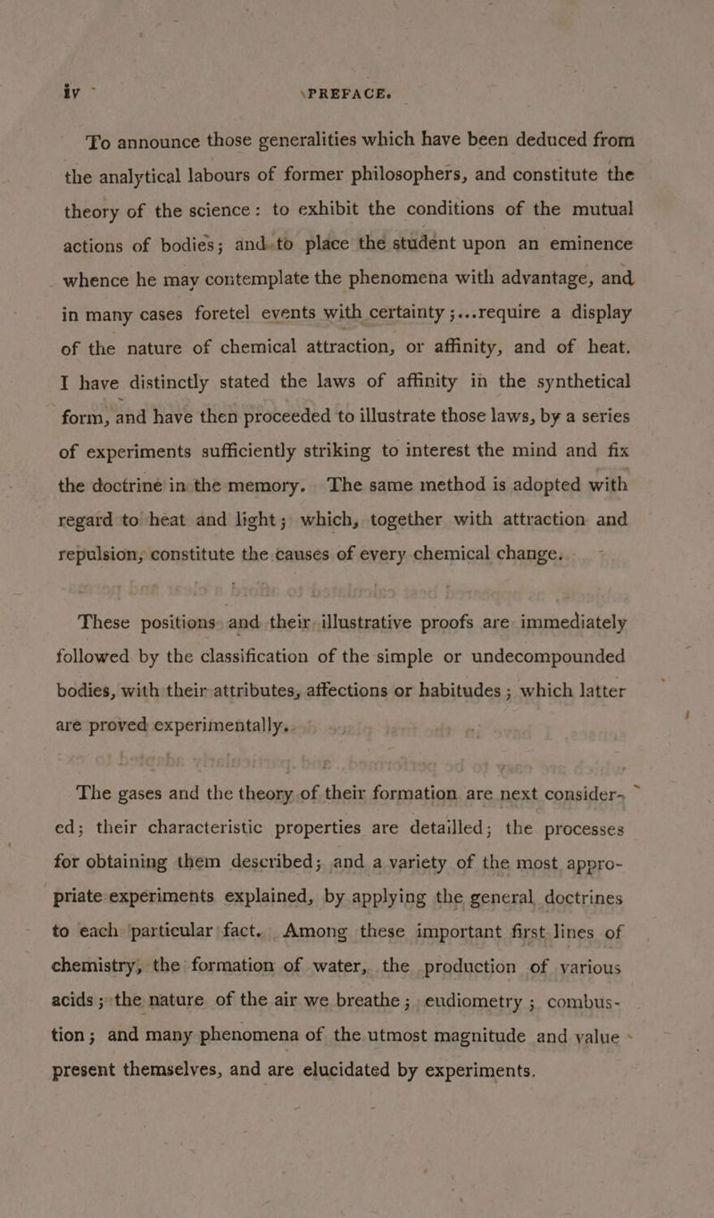 To announce those generalities which have been deduced from the analytical labours of former philosophers, and constitute the theory of the science: to exhibit the conditions of the mutual actions of bodies; and.to place the student upon an eminence _ whence he may contemplate the phenomena with advantage, and in many cases foretel events with certainty ;...require a display of the nature of chemical attraction, or affinity, and of heat. I have distinctly stated the laws of affinity in the synthetical form, and have then proceeded to illustrate those laws, by a series of experiments sufficiently striking to interest the mind and fix the doctrine in the memory. The same method is adopted with regard to heat and light; which, together with attraction and repulsion, constitute the causes of every chemical change. These positions, and their illustrative proofs are immediately followed. by the classification of the simple or undecompounded bodies, with their attributes, affections or habitudes ; which latter are proved experimentally.. The gases and the theory of their formation are next consider-~ ~ ed; their characteristic properties are detailled; the processes for obtaining them described; and a variety of the most appro- priate experiments explained, by applying the general doctrines to each ‘particular fact... Among these important first lines of chemistry, the formation of water, the production of various acids ; the nature of the air we breathe; eudiometry ; combus- tion; and many phenomena of the utmost magnitude and value - present themselves, and are elucidated by experiments.