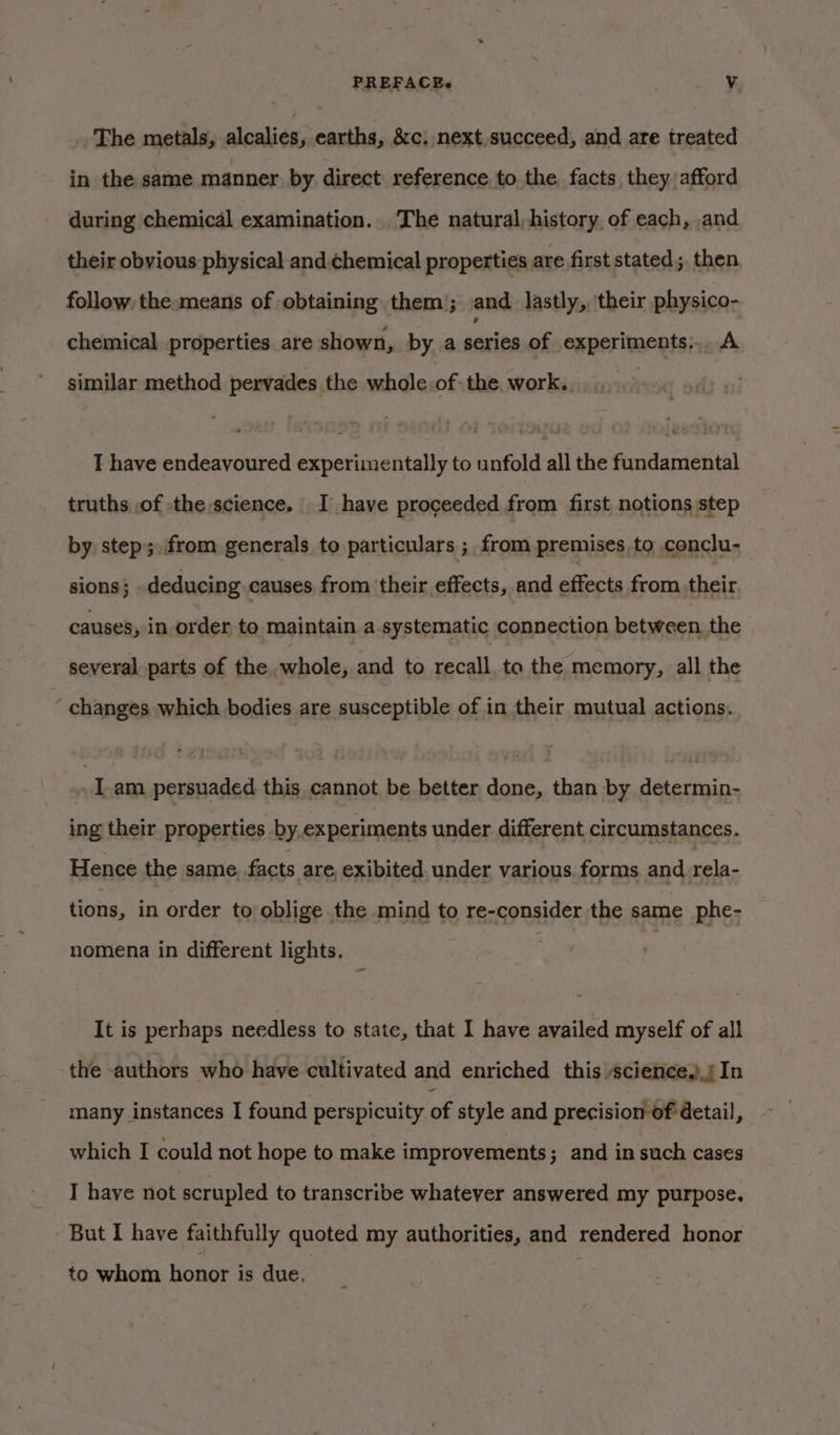 PREFACEe . Vv The metals, alcalies, earths, &amp;c, next,succeed, and are treated in the same manner by direct reference to the facts they afford during chemical examination. . The natural,history. of each, and their obvious physical and. chemical properties are first stated; then follow, the means of obtaining them); and lastly, ‘their physico- chemical properties are shown, by a action of experiments,.. A similar method pervades the whole of the work. ; I have endeavoured experimentally to unfold all the fundamental truths of the,science, I have proceeded from first notions step by step;.from generals to particulars ; from premises to conclu- sions; deducing causes from their effects, and piiocks from their causes, in order to maintain a systematic connection between the several parts of the whole, and to recall to the memory, all the ‘ changes which bodies are susceptible of in their mutual actions. | Iam persuaded this cannot be better done, than by determin- ing their. properties by,experiments under different circumstances. Hence the same facts are exibited. under various forms and rela- tions, in order to oblige the mind to re-consider the same phe- nomena in different lights. 3 It is perhaps needless to state, that I have availed myself of all the authors who have cultivated and enriched this science.) In many instances I found perspicuity of style and precision of detail, which I could not hope to make improvements; and in such cases I have not scrupled to transcribe whatever answered my purpose. But I have faithfully quoted my authorities, and rendered honor to whom honor is due,