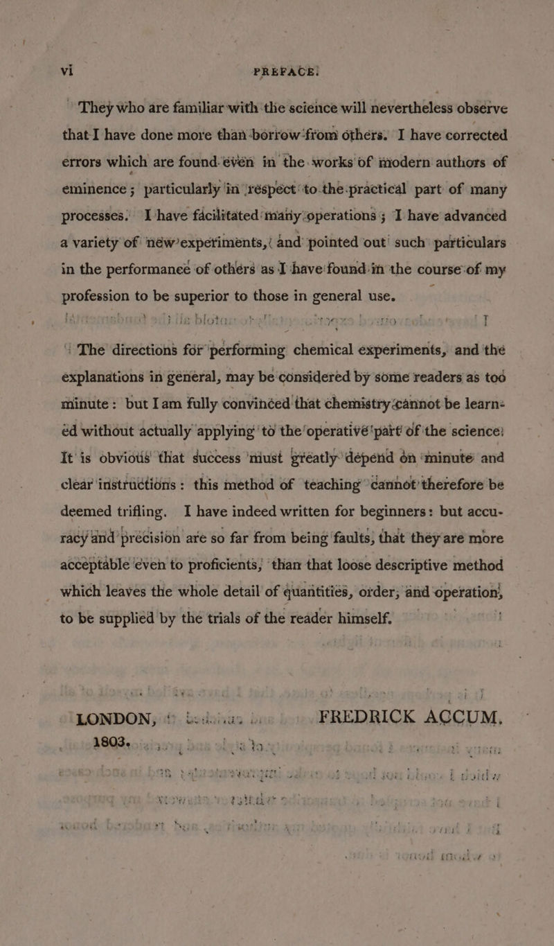 ~ They who are familiar-with the science will nevertheless observe that I have done more than ‘borrow from others. I have corrected errors which are found: €ven in the works'of modern authors of eminence ; particularly 'in réspect’to-the practical part of many processes. Ihave facilitated matiy ‘operations ; I have advanced a variety of néw’experiments, ( and pointed out’ such’ particulars in the performanee of others as I ‘have'found in the course:of my profession to be superior to those in general use. Her | ; {The direction’ for performing chemical experiments, and ‘the explanations in general, may be considered by some readers as tod minute: but Iam fully convinéed that chemistry cannot be learn: éd without actually applying’ to the operativé'part of the science: It'is obvious that success ‘niust greatly’ depend on ‘minute and clear instructions : this method of teaching’ cannot’ therefore be deemed trifling. I have indeed written for beginners: but accu- acceptable ‘even to proficients; ‘than that loose descriptive method _ which leaves the whole detail of quantities, order; and operation to be supplied by the trials of the reader himself. LONDON, * besos b FREDRICK ACCUM, 1803. (7335) ; : t a Yo 4A