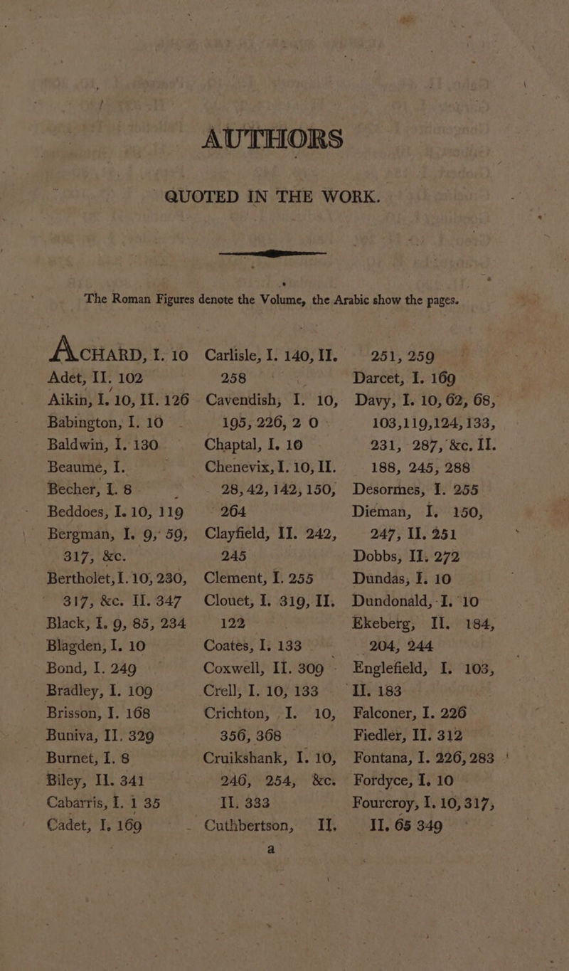ieee + Accuarn, t. 10 Adet, II. 102 Aikin, I. 10, II. 126 Babington, I. 10 Baldwin, 1.130. Beaume, I. . Becher, 1. 8 ; Beddoes, I. 10, 119 Bergman, I. 9,° 59, 317, &amp;c. | Bertholet, 1. 10, 230, 317, &amp;c. II. 347 Black, I. 9, 85, 234 Blagden, I. 10 Bond, 1. 249 Bradley, 1. 109 Brisson, I. 168 Buniva, II. 329 Burnet, I. 8 Biley, Il. 341 Cabarris, I. 1 35 Cadet, I. 169 Carlisle, I. 140, II. 3. Nill hula Cavendish, I. 10, 195, 226, 2 0- Chaptal, I. 10 Chenevix, I. 10, II. . 28,42, 142,150, 264. Clayfield, II. 242, 245 Clement, I. 255 Clouet, I. 319, II. 122 Coates, I. 133 Coxwell, II. 309 ; Crell, I. 10, 133 Crichton, JI. 10, 356, 368 Cruikshank, I. 10, 246, 254, &amp;e. Il. 333 a 251, 259 Darcet, I. 169 — Davy, I. 10, 62, 68, 103,119,124, 133, 231, 287, &amp;c. II. 188, 245, 288 Desormes, 1. 255 Dieman, I. 150, 247, Il. 251 Dobbs, II. 272 Dundas, I. 10 Dundonald, -I. 10 Ekeberg, Il. 184, 204, 244 Englefield, I. 103, Falconer, I. 226 Fiedler, II. 312 Fontana, I. 226,283 | Fordyce, I, 10 Fourcroy, I. 10,317, II. 65 349