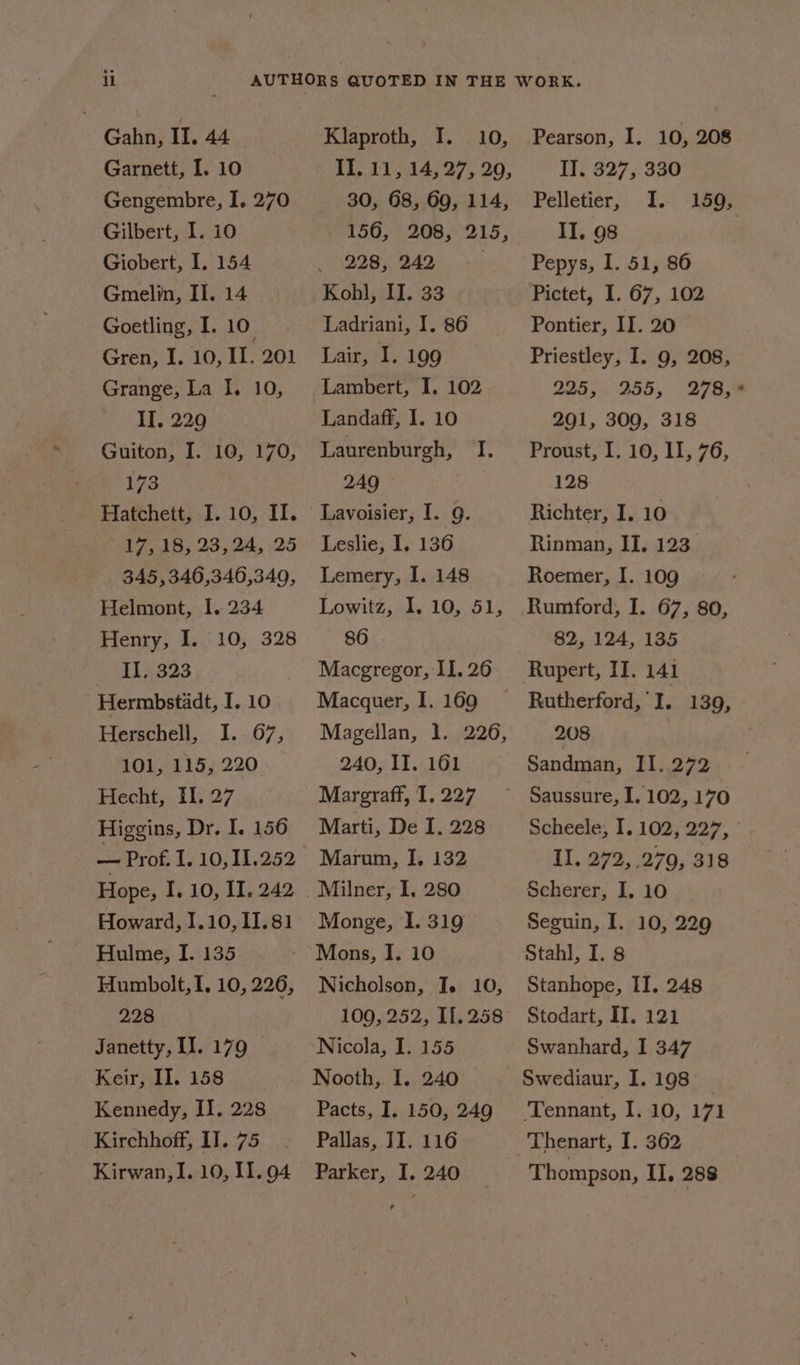 Gahn, II. 44 Garnett, I. 10 Gengembre, I. 270 Gilbert, I. 10 Giobert, I. 154 Gmelin, II. 14 Goetling, I. 10. Gren, I. 10, II. 201 Grange, La I. 10, II, 229 Guiton, I. 10, 170, 173 Hatchett, I. 10, II. 17, 18, 23,24, 25 345,346,346,349, Helmont, I. 234 Henry, I. 10, 328 II, 323 Hermbstadt, I. 10 Herschell, I. 67, 101, 115, 220 Hecht, Il, 27 Higgins, Dr. I. 156 — Prof. I. 10, 11.252 Howard, 1.10, 11.81 ~ Hulme, I. 135 Humbolt, I, 10, 226, 228 Janetty, II. 179 Keir, II. 158 Kirchhoff, IT. 75 Kirwan, I. 10, I. 94 Klaproth, I. 10, 30, 68, 69, 114, 156, 208, 215, 228, 242 Kohl, II. 33 Ladriani, I. 86 Lair, I. 199 Lambert, I. 102 Landaff, I. 10 Laurenburgh, TI. 249 Lavoisier, I. g. Leslie, I. 136 Lemery, I. 148 Lowitz, I, 10, 51, 86 Macgregor, II. 26 Macquer, I. 169 Magellan, 1. 226, 240, II. 161 Margraff, 1. 227 Marti, De I. 228 Marum, I, 132 Milner, I, 280 Monge, I. 319 Mons, I. 10 Nicholson, I. 10, 109, 252, 11.258 Nicola, I. 155 Nooth, I. 240 © Pallas, II. 116 Parker, I. 240 Pearson, I. 10, 208 II. 327, 330 Pelletier, I. II. 98 Pepys, 1. 51, 86 Pictet, I. 67, 102 Pontier, II. 20 Priestley, I. 9, 208, 225, 255, 278, 291, 309, 318 Proust, I. 10, lI, 76, 128 Richter, I. 10 Rinman, II, 123 Roemer, I. 109 Rumford, I. 67, 80, 82, 124, 135 Rupert, II. 141 Rutherford, I. 139, 208 Sandman, II. 272 Saussure, I. 102, 170 Scheele, I. 102, 227, II. 272, 279, 318 Scherer, I. 10 Seguin, I. 10, 229 Stahl, I. 8 Stanhope, II. 248 Stodart, IT. 121 Swanhard, I 347 Swediaur, I. 198 Thenart, I. 362 Thompson, II, 288 159,
