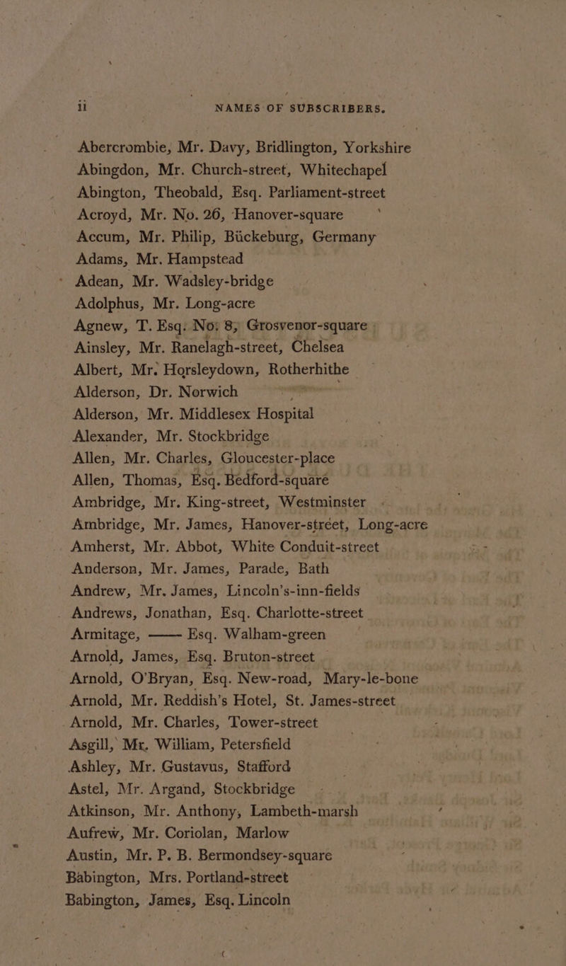 Abercrombie, Mr. Davy, Bridlington, Yorkshire Abingdon, Mr. Church-street, Whitechapel Abington, Theobald, Esq. Parliament-street Acroyd, Mr. No. 26, Hanover-square Accum, Mr. Philip, Bickeburg, Germany Adams, Mr. Hampstead - Adean, Mr. Wadsley-bridge Adolphus, Mr. Long-acre Agnew, T. Esq: No: 8, Grosvenor-square | Ainsley, Mr. Ranelagh- -street, Chelsea Albert, Mr. Horsleydown, Rotherhithe Alderson, Dr. Norwich Alderson, Mr. Middlesex etapa Alexander, Mr. Stockbridge Allen, Mr. Charles, Gloucester-place Allen, Thomas, Esq. Bedford-square Ambridge, ‘Mr. King-street, Westminster Ambridge, Mr. James, Hanover-street, Long-acre Amherst, Mr. Abbot, White Conduit-street Anderson, Mr. James, Parade, Bath Andrew, Mr. James, Lincoln’s-inn-fields . Andrews, Jonathan, Esq. Charlotte- street Armitage, Esq. Walham-green Arnold, James, Esq. Bruton-street _ Arnold, O’Bryan, Esq. New-road, Mary-le-bone Arnold, Mr. Reddish’s Hotel, St. James-street _ _Arnold, Mr. Charles, Tower-street Asgill, Mr. William, Petersfield Ashley, Mr. Gustavus, Stafford Astel, Mr. Argand, Stockbridge Atkinson, Mr. Anthony, Lambeth-marsh Aufrew, Mr. Coriolan, Marlow Austin, Mr. P. B. Bermondsey-square Babington, Mrs. Portland-street Babington, James, Esq. Lincoln