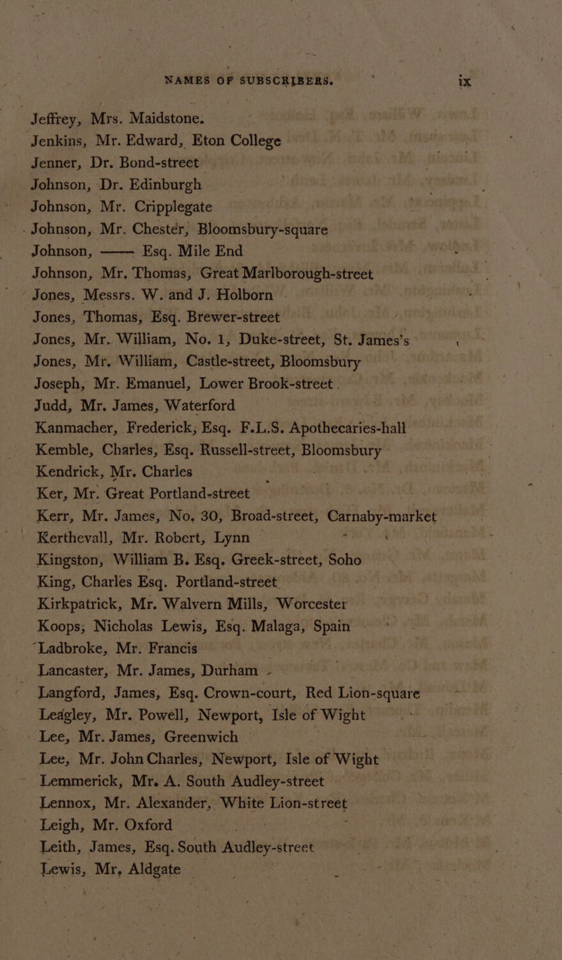 Jeffrey, Mrs. Maidstone. Jenkins, Mr. Edward, Eton College Johnson, Dr. Edinburgh Johnson, Mr. Cripplegate . Johnson, Mr. Chester, Bloomsbury-square Johnson, . Esq. Mile End Johnson, Mr. Thomas, Great Marlborough-street Jones, Messrs. W. and J. Holborn © Jones, Thomas, Esq. Brewer-street Jones, Mr. William, No. 1, Duke-street, St, James's Jones, Mr. William, Castle-street, Bloomsbury Joseph, Mr. Emanuel, Lower Brook-street . Judd, Mr. James, Waterford Kanmacher, Frederick, Esq. F.L.S. Apothecaries-hall Kemble, Charles, Esq. Russell-street, eae tee Kendrick, Mr. Charles Ker, Mr. Great Portland-street Kerr, Mr. James, No, 30, Broad-street, gorioe en - Kerthevall, Mr. Robert, Lynn © \ Kingston, William B. Esq. Greek-street, Soho King, Charles Esq. Portland-street. Kirkpatrick, Mr. Walvern Mills, Worcester Koops, Nicholas Lewis, Esq. bic Spain » “Ladbroke, Mr. Francis Lancaster, Mr. James, Durham — Langford, James, Esq. Crown-court, Red Lion-square Leagley, Mr. Powell, Newport, Isle of Wight ' Lee, Mr. James, Greenwich © Lee, Mr. John Charles, Newport, Isle of Wight Lemmerick, Mr. A. South Audley-street | Lennox, Mr. Alexander, White Lion-street Leigh, Mr. Oxford Leith, James, Esq. South apeatey revert Lewis, a sh i ,