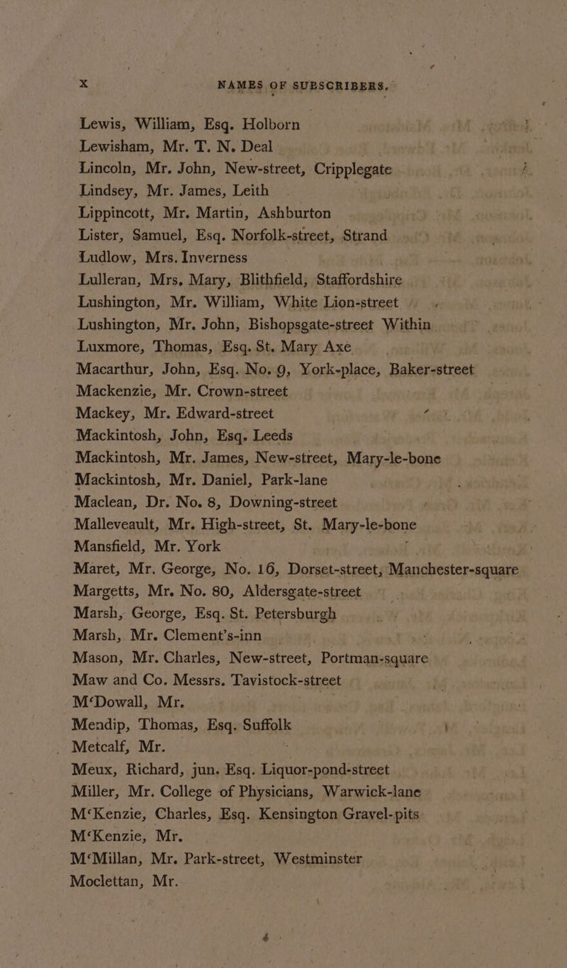 Lewis, William, Esq. Holborn Lewisham, Mr. T. N. Deal ) . Lincoln, Mr. John, New-street, Cripplegate | j Lindsey, Mr. James, Leith | Lippincott, Mr. Martin, Ashburton Lister, Samuel, Esq. Norfolk-street, Strand Ludlow, Mrs. Inverness Lulleran, Mrs, Mary, Blithfield, Staffordshire Lushington, Mr. William, White Lion-street . Lushington, Mr. John, Bishopsgate-street Within. Luxmore, Thomas, Esq. St. Mary Axe Macarthur, John, Esq. No. 9, York-place, Bakvauttets Mackenzie, Mr. Crown-street Mackey, Mr. Edward-street “ Mackintosh, John, Esq. Leeds Mackintosh, Mr. James, New-street, Mary-le-bone Mackintosh, Mr. Daniel, Park-lane : Maclean, Dr. No. 8, Downing-street Malleveault, Mr. High-street, St. Maryrlerone Mansfield, Mr. York Maret, Mr. George, No. 16, Pcie acai mre a CHa Margetts, Mr. No. 80, Aldersgate-street Marsh, George, Esq. St. Petersburgh Marsh, Mr. Clement’s-inn Mason, Mr. Charles, New-street, Portman-square Maw and Co. Messrs. Tavistock-street M‘Dowall, Mr. | | Mendip, Thomas, Esq. Sattalk i _ Metcalf, Mr. Meux, Richard, jun. Esq. Liquor-pond-street Miller, Mr. College of Physicians, Warwick-lane M‘Kenzie, Charles, Esq. Kensington Grayel-pits M‘Kenzie, Mr. M‘Millan, Mr. Park-street, Westminster Moclettan, Mr.