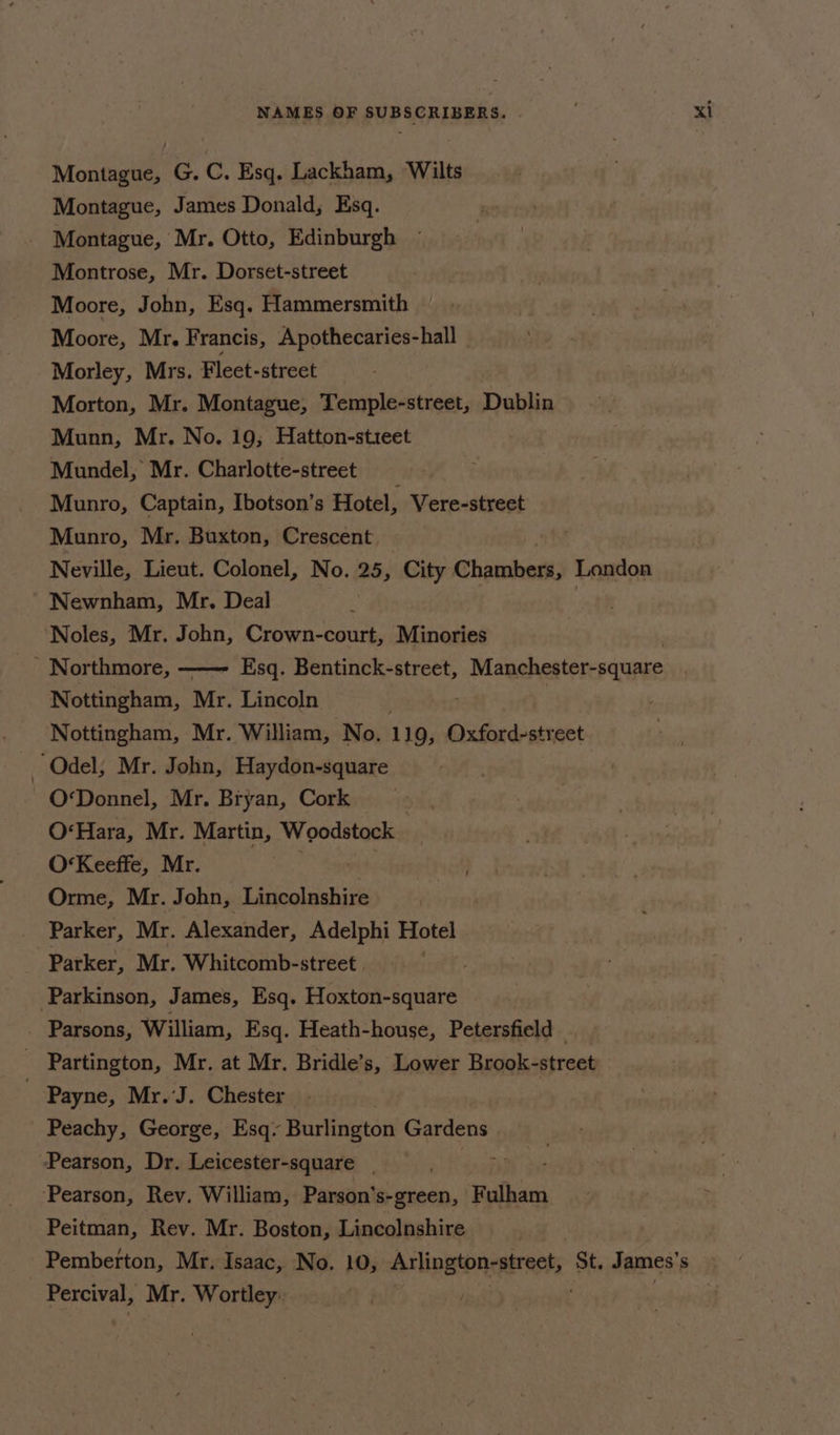 Montague, G. C. Esq. Lackham, Wilts Montague, James Donald, Esq. Montague, Mr. Otto, Edinburgh Moore, Mr. Francis, Apothecaries-hall Morley, Mrs. Fleet-street | Morton, Mr. Montague, Temple-street, Dublin Mundel, Mr. Charlotte-street Munro, Captain, Ibotson’s Hotel, Vere-street Munro, Mr. Buxton, Crescent Neville, Lieut. Colonel, po 25, City Chabot: London Newnham, Mr. Deal Noles, Mr. John, Crown-court, Minories - Northmore, Esq. Bentinck-street, , Manchester-square Nottingham, Mr. Lincoln Nottingham, Mr. William, No. 119, Oxford-street ~ Odel, Mr. John, Haydon-square O‘Donnel, Mr. Bryan, Cork O*Hara, Mr. Martin, Woodstock O‘Keeffe, Mr. Orme, Mr. John, Lincolnshire Parker, Mr. Alexander, Adelphi ae Parker, Mr. Whitcomb-street . . Parkinson, James, Esq. Hoxton-square _ Parsons, William, Esq. Heath-house, Petersfield - Partington, Mr. at Mr. Bridle’s, Lower Brook-street | Payne, Mr.’J. Chester Peachy, George, Esq. Burlington Gardens - Pearson, Dr. Leicester-square , ‘Pearson, Rev. William, Parson’s-green, rey Peitman, Rev. Mr. Boston, Lincolnshire Pemberton, Mr. Isaac, No. 10, Arlingtonestrests St. James’ s Percival, Mr. Wortley: