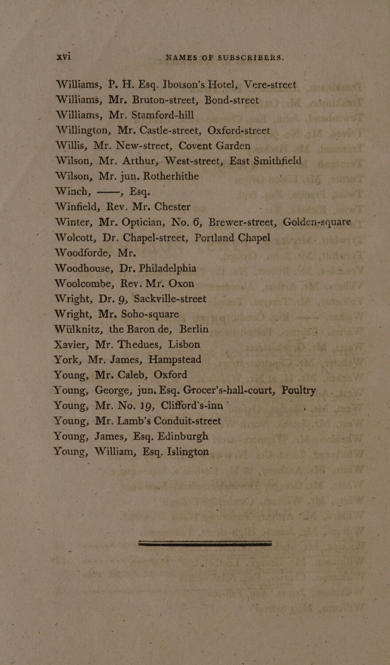 Williams, P. H. Esq. Ibotson’s Hotel, Vere-street Williams, Mr. Bruton-street, Bond-street Williams, Mr. Stamford-hill Willington, Mr. Castle-street, Oxford-street Willis, Mr. New-street, Covent Garden . Wilson, Mr. Arthur, West-street, East Smithfield Wilson, Mr. jun. Rotherhithe Winch, > Esq. Winter, Mr. Optician, No. 6, Brewer-street, Golden-square Wolcott, Dr. Chapel-street, Portland Chapel Woodforde, Mr. Woodhouse, Dr. Philadelphia Woolcombe, Revi Mr. Oxon Wright, Dr. 9, Sackville-street Wright, Mr. Soho-square | Wiilknitz, the Baron de, Berlin. Xavier, Mr. Thedues, Lisbon York, Mr. James, Hampstead Young, Mr. Caleb, Oxford Young, George, jun. Esq. Grocer’s-hall-court, Poultry Young, Mr. No. 19, Clifford’s-inn ° ; Young, Mr. Lamb’s Conduit-street Young, James, Esq. Edinburgh Young, William, Esq. Islington