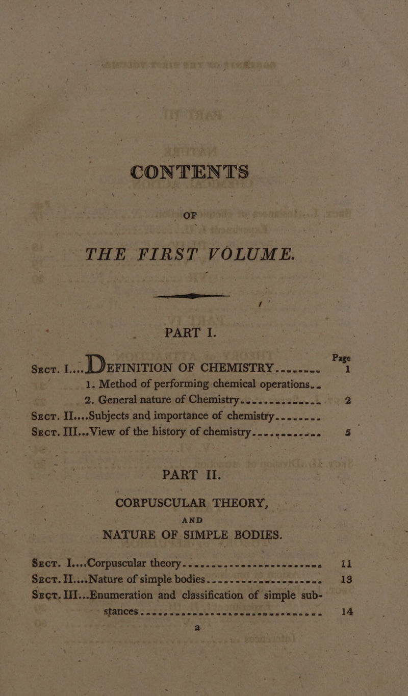 CONTENTS OF | THE FIRST VOLUME. 7 , aie RRL. Ms ‘ ARTS . a Page Sect. 1... EFINITION OF CHEMISTRY......-. 1 1. Method of performing chemical operations. . _ 2. General nature of Chemistry. .......22.--- 2 Secr. II....Subjects and importance of chemistry........ Sect. III...View of the history of chemistry..-.,-...2-. 5 : PART II. CORPUSCULAR THEORY, Lee AND -NATURE OF SIMPLE BODIES. Szct. I....Corpuscular theory....---.--ee-n0-cseeen= hae © Sect. II....Nature of simple bodies.--....- Bos, Be Spay h 13 Sect. II...Enumeration and classification of simple sub- Foi eg a en Be Bla 9: he ides “44 axe
