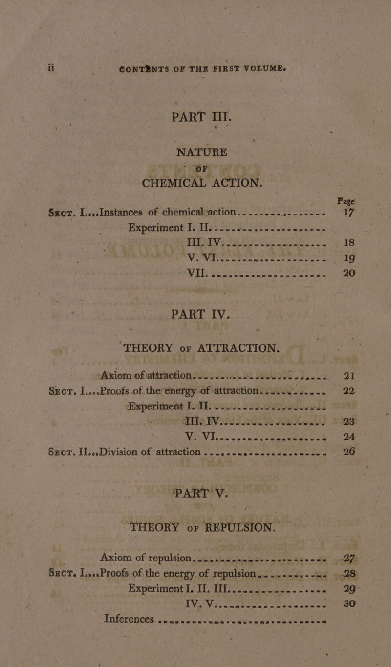 PART III. NATURE eee ARS CHEMICAL ACTION. ne . Page Sect. I....Instances of chemicalaction..... Ee obey METAS 1 Experiment t¢ Utes Soe o Sea vs ees ain Ed SAT ATE Ra LER APSR ee OE 18 NEM cic elena a Ul ae tate cat 1g ES eee ee Seen ae 20 PART IV. di ‘THEORY or ATTRACTION. Axiom of attraction... sition. it pale. Rice BE Szcr. I....Proofs of the energy of attraction. .J...2..... 22 ‘Experiment I, TI. wea teaneanrneose avs ean : Mia Weiuc atl Re Rea FE 23 MANE ain m n'w mind oak gamete eae 1 ae Sect. II...Division of attraction eo py toy 6 88S ie tee a SO “PART V. “THEORY or REPULSION. . Axiom of repulsion........- ov sade Sete merce = = OS uncon SECT. IssesProofs-of the energy of repulsion......---.--.. 28 Experiment I. IT. THT. eine wee -eeee 290 VeVi. oak Sip. os PPB 30 Inferences Lidgitn EY ela teen eee