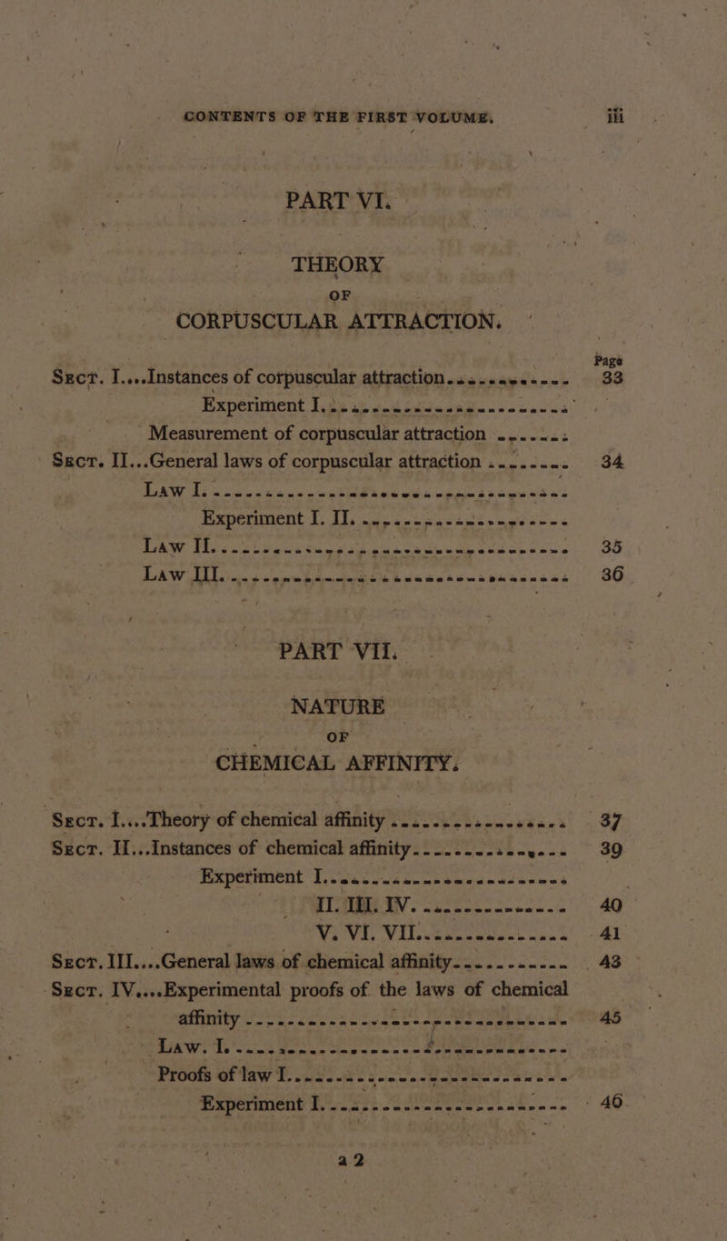PART VI. THEORY CORPUSCULAR ATTRACTION. Szct. I... -Instances of Bbopccmes attraction. ee eee Measurement of pote attraction enw ens Sscr. II...General laws of corpuscular attraction ........ PART VII. NATURE OF CHEMICAL AFFINITY. | Sacr. I... Theory of chemical affinity ......-..--0ce00. Sect. II...Instances of chemical affinity........ 5 See Experiment 1... i.2-c24e~0- id SR II. I. Iv. ode ncmecncens a V. VI. VIL. evade enone ane a Sect, III....General Jaws of chemical affinity........... ‘Sect. IV,...Experimental proofs of the laws of chemical BINNEY Voc aand che ak age a sege eae Pay LAW. Tons enn e on eee. Ae ee Proote GF TaW Fe us eon arate sok ek kia MEPCIRUCOY th fn47) so aeeanesse ena ken se Page 33