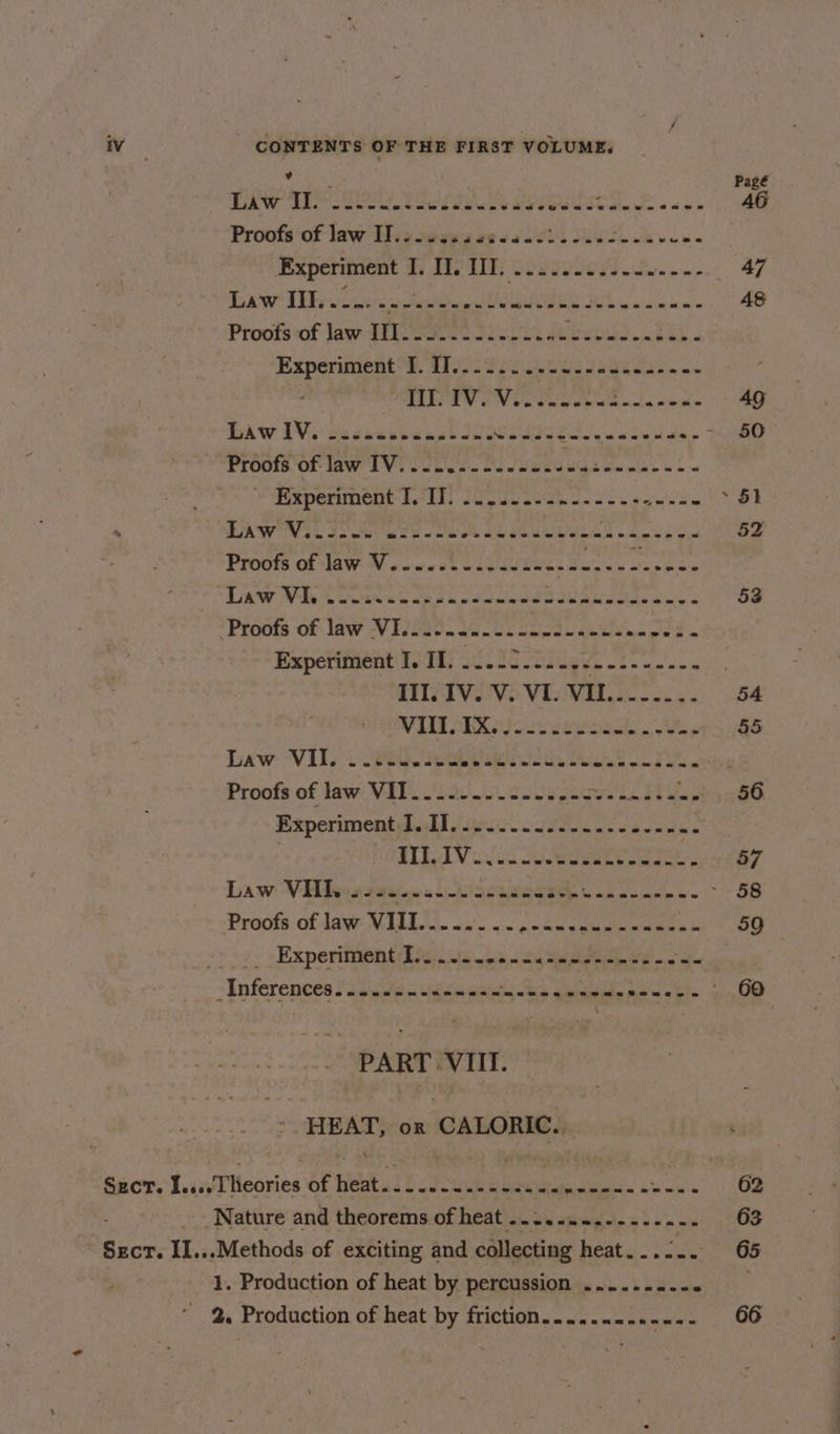 / iv CONTENTS OF THE FIRST VOLUME, See Pagé LAW des sereee te wr eay MPP ee alee sas AG Proofs of law IJ..... dea aes SEN Sew bee Experiment TITER cosscoees oe. 47 Daw Tanase Gute Teg 48 Proofs ‘of law TISe.< 2 Jie ls yore ee $5 Experiment I. I]....... Set ere ers ' BLES GOV Care calpiate nba simas 49 BAW IVe cecectecass lle UES ic ee RR ee Proots OF law 1 Vi Poi be Oe Se ecesgiee nine 3 oo ¥Fieperiment s.21) JOE Wie sages » 5k . DAWN GS SO Ree eee LL oe i 52 PLOOlS Of AWW sve coh woe ehh de e'ao Hae e Paw Mb Acute ek oe ok eet Ree SS 53 ‘Proofs of: law VINO. i corusd seul aged , Experiment I, Il. ...22..... «ps See eae | TIVO Vi WE. 54 WILT ABR Ooo ioed. ay $5 Law VIls 2 80s PRIN wid ik GREE vie B Wags Proofs of Jaw Vik. 30.0. cole ges ory eee DY at FO BxperimentyLodl iis lee dw ews ELLA wisc soeeee ee 57 Daw WV lhe a sew si iseneege Lene eee a 58 Proofs of law MULL 2.0. ss enounammaneeee sk 50 » -Experimenthocs 25 0s cna Ee ae i -Inferences Sao uuGc ues age Ads ibd pil mia che pir, OD -- PART>VIIT. ~ ’. HEAT, or CALORIC... Sect. I....lheories of bit 310 Fue canes ea at Oe Nature and theorems of heat ......-..---..-- 63 Sect. II...Methods of exciting and collecting heat...2.. 65 1. Production of heat by percussion ........- . * 2. Production of heat by friction......-...-.. 66