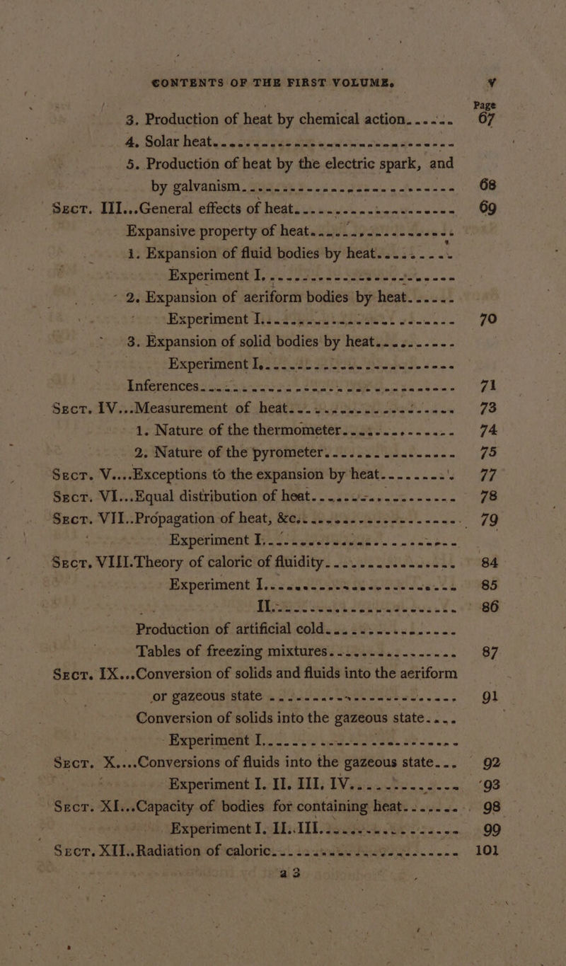 3. Production of heat by chemical action. ...-. “67 4. Solax heat... «oft yet Bet emiiatie Ore wigs &lt;= - a 5. Production of heat by the electric spark, and by galvanism.......--.... CT oe Sanat cues 68 Sect. III...General effects of heat... .- AS eph ODN ERE ed 69 Expansive property of heat....-../-.---.-++8 i. Expansion of fluid bodies by heat.....-- giant Experiment I, wo einen nnn ne een nese - 2, Expansion of aeriform bodies Dy heat. ....- Experiment Iii. dane ionest 2d a di Re 3. Expansion of solid bodies 4) hes oo ae Experiment | ae aD PS Be Bal de «on a Unferences ana sicnww ein nt salt Hla enn panes 71 Sect. 1V...Measurement of heat...........- Res ih on 73 1. Nature of the thermometer. .... eee 74. 2; Nature oP the pyrometers io Ul. d....- 75 Sect. V... .Exceptions to the expansion by heat. alee aa Se Sect. VI...Equal distribution of heat....-.+..--.------ 78 Secr.-VII..Propagation-of heat; &amp;est Wiebe. cee es’. - one. 79 Experiment 3.44.0 0Suaeue 2 - pi (ch ee | Seer. VII1.Theory of caloric of fluidity. ....-....-..... 84 Experiment I,.....---sse0------- ewes 8985 BES ais See dw. 86 Prodvictidt of attificial ¢old. ci 20.40 65.... Tables of freezing mixtures.........----... 87 Sect. IX...Conversion of solids and fluids into the aeriform or gazeous state .......-- Weseauswe See gl Conversion of solids into the gamous state... Oe . “Experiment lo. S.°. s- Nie cae SP ib oe SECT. X....Conversions of fluids into the gazeous state... 92 Experiment I, II. III, 1V..... Ps en OS . Stir XI...Capacity of bodies for containing TOA 2 ays 4. . 98 _ Experiment I, II. Bethe we 99 Sect. XII.. Radiation of caloric... ... Se ee eae Pe tina 101