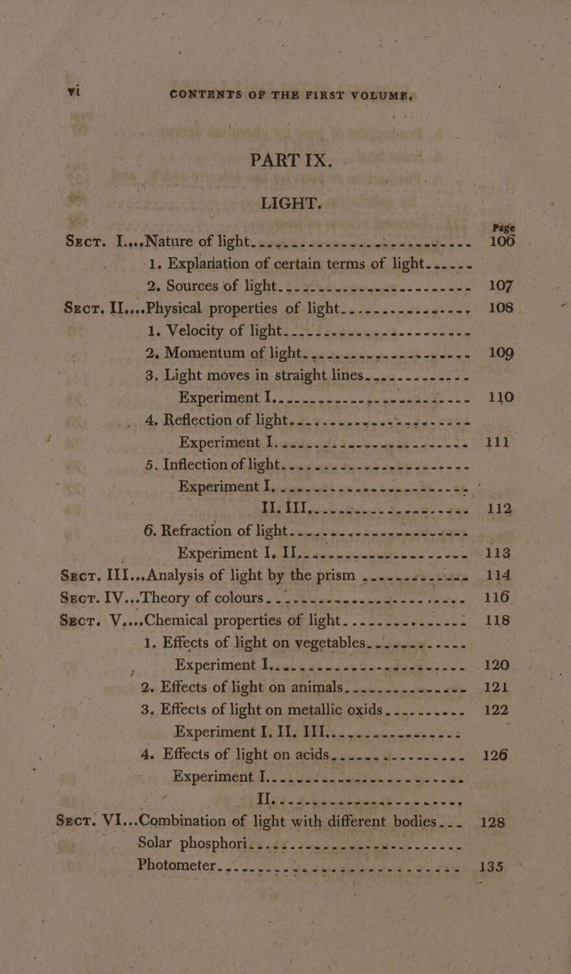 PART IX. | LIGHT. ‘1, Explanation of certain terms of light. sie 9. Boune|s Of: NEI ee es cleats ain wim ihe : 15. Velocity of Tipit. 2 epienwicgie «(3 0i6-&lt; = enon 2«:Momentum of lights 2. 25-0 anya asice cons 3. Light moves in straight lines...-....-..-- Experiment NED EAE ae Re Ae il 4, Reflection of lights a. #&lt;«eeges= mg bin ee -' Rxeperhmgiat Avsiresds «alta camnete tse ss 5. Inflection of lig btgeud auls Sunnie de beade ss «e PLS B Litict ata Ania the « 2s 6. Refraction of i ee nie rag Experiment I, Te an ieiantsbadie MeN de Needs a ek Sect. Vi.. 1. Effects of light on vegetables.....-.--.-. Experiment I.........- by Selmer 2. Effects of light on animals.....-.-..-...- 3. Effects of light on metallic oxids....-.-..- Experiment LoL s Bilis esd ietnmetery oes Experiment Ik wh gah Gon cheba seas he we ‘Conkastnn of light with different bodies . . . Solar phosphori...........----- Re i ks Photometer. .- 0. ctedane i aiaiam te = 111 128