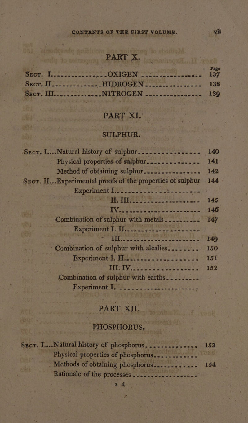 PART X. ROK, Rise leese ens os be REA GROIN eae apna thie Kea. ASF BEM Siu cn acu pncene .HIDROGEN pest eager a EES RENE 138 MEET, Eley uwn trecae ns NITROGEN naiowen pina he 139 PART XI. SULPHUR. Sect. i....Natural history of sulphur.........-.....- 140 - Physical properties of sulphur.........-...- 141 Method of obtaining sulphur......-.-.-..-.- 142 _ $zct. II.,.Experimental proofs of the i se of sulphur 144 - Experiment ae ‘ple sci x: Beep re POOP eS anes on Sees oe 145 LA Fes any ae RON 146 Combination of sulphur with metals. ........- 147 Spe 6s seen pep one &gt; a | said | Mepis Re as \payapeieg ah goa _ 149 ’ Combination of sulphur with alcalies........ 150 ica MER MARE OO 151 AM cue ete weet | Loe Combination of sulphur with earths... . . hci PS0CTINERE. YS. oc owe wees Nee peat . PART XII. PHOSPHORUS, _ Sect. I. .. Natural history of phosphorus, By jeu a oh a of 153 _ Physical properties of phosphorus... - ee ae =e aay . Methods of obtaining phosphorus. .. apa RS PP mS Eo Rationale of the PrOCessee’, neat apna wads unic | a4 a