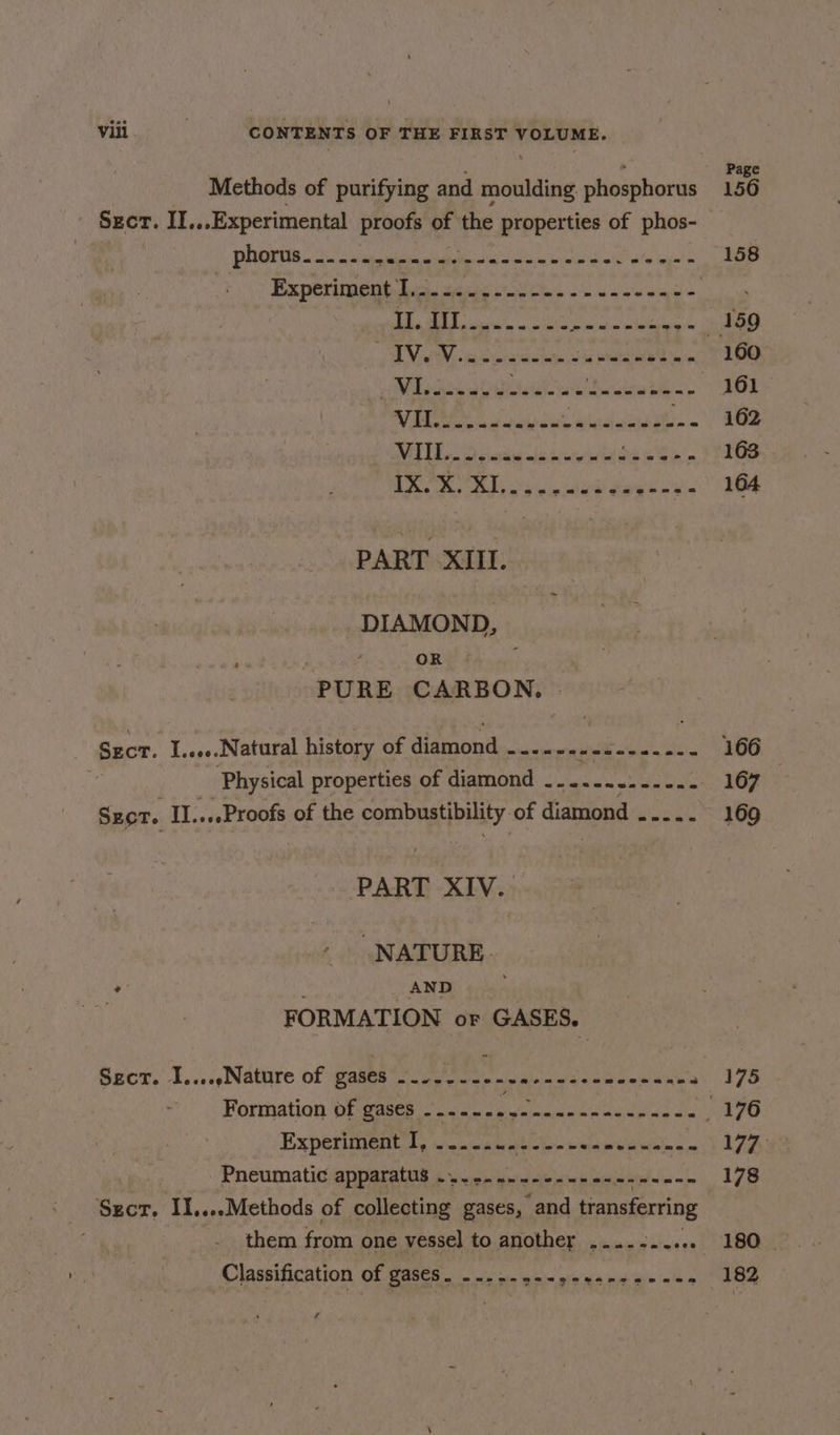Methods of purifying and moulding. phosphorus 156 Secr. II...Experimental proofs of the properties of phos- POCOTTS Si ie eels tn ita ac boos ints ie lng’ os Experimeitbe seeks ok cee ends ow +8 5 SE RAEN RE ERENT ° 1 DV age Ce wale aa POE ta 160 Mion aiteidaant incite bien’. 161 SE Siccrcids aindasaaet » 162 MATE, Sos ladenstate ea EOE Ie, Sgt, SNe ee ea 164 PART XIII. DIAMOND, ; ; ff OR PURE CARBON, | Sect. I...e..Natural history of digmind cote Rk ee ai 166 . Physical properties of diamond <2 cuuch 167 Szor. II....Proofs of the FRA hea of diamond ook 169 PART XIV. NATURE. FORMATION oF GASES. Secor, I..... Nature. of Wakes lS alana jam aemanca? 175 Formation of gases - Lode igs ea ate ab te ale 176 Experiment. 2, .2 cae A Reb mined weit ee h &amp; 5 Pneumatic apparatus .....---------- iS eee 178 them from one vessel] to another ....-..... 180. Classification OE ee ie hie Neh ea piel sili ianlav a | MURR