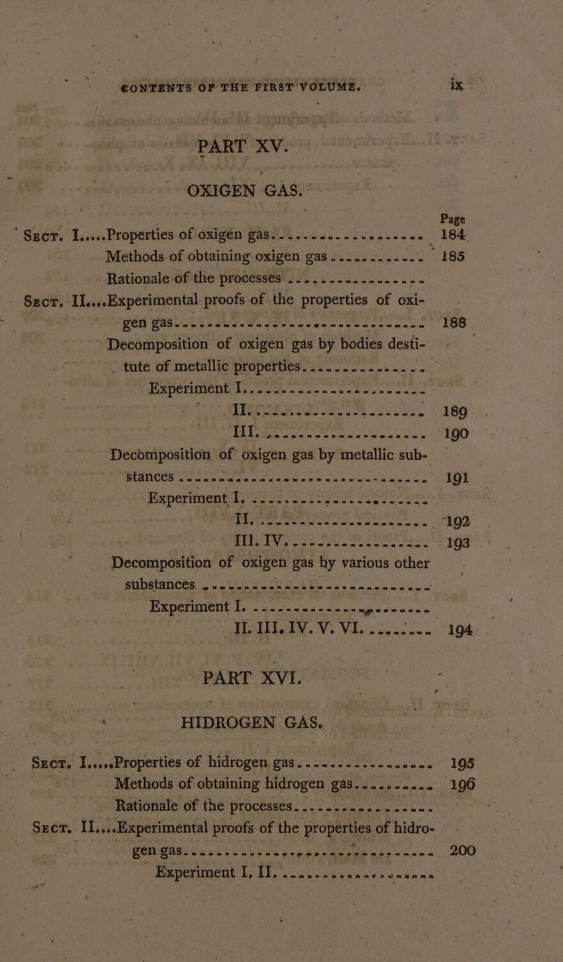 PART XV. OXIGEN GAS.~ ' Sgcr. I.....Properties of oxigen gas ex eee e Gentz a bien sess Rationale of the processés .......-..--.-.-- SEcT. IL....Experimental proofs of the properties of oxi- Pe <a ae eS ea ech Sah p pat Decomposition of oxigen gas by bodies desti- _ tute of metallic properties _ Experiment I. e@eeeraet® = eee eevee e®useeaecan BALM en oe whl aks Decdmposition of oxigen gas by metallic sub- BLANCES 2 neem ase n wwe e ere enn rena se eenne Experiment I, ......-.-.-..-- ipo Hag sts [sty asec Re AA ae Il. IV. Decomposition of TRIES gas hy various other PLADOES. <8 cn Wick eet mete bis oh &amp; nea od PUR DCT UNCON foo 5 oan dias a sin gh aga nade IL WI. 1V. V. Vi... a ely te ome PART XVI. - HIDROGEN GAS. _ Sect. I....sProperties Of Didhogsen, Cag os ios eens sued ele Methods of obtaining hidrogen ha ee _ Rationale of the processes....... Se Ri gen gas......--....,- he’s Experiment I, I. ce neenehsnaeranenns 188 189 190 19) 193 194. 195 200