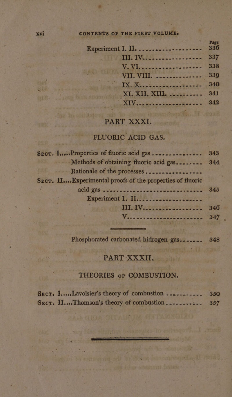 ; Page Experiment I. II. ..-...---------+«+- 336 + Ei 5, © Seager aes 337 iil Mea dchisatdn i tare « vege 338 FETE TEE. ap dno bie - 339 IX. ) ee oro es 340 : bi ee Me tinny 2 = a.0 = 34) >.0 \ ee eee 342 PART XXXI. FLUORIC ACID GAS. Szct, I.....Properties of fluoric acid gas ....-----es-n-- 343 -Methods of obtaining fluoric acid gas......-. 344 Rationale of the processes ......-..-..-+-- . Sect. IJ,...Experimental proofs of the properties of fluoric ACID FAS . wees www enn ee eee cneeensrens ws “S45 Baperimene Teles scone au Lae III. IV. eeceen eeaegeceu Saas 346 Wy. cays eee eet - 347 Phosphorated carbonated hidrogen ga8.4... -- 348 HR PART XXXII. THEORIES or COMBUSTION. SEcT. I,....Lavoisier’s theory of combustion ......-.... 350 Sgcrt. II....Thomson’s theory of combustion........:.. 357