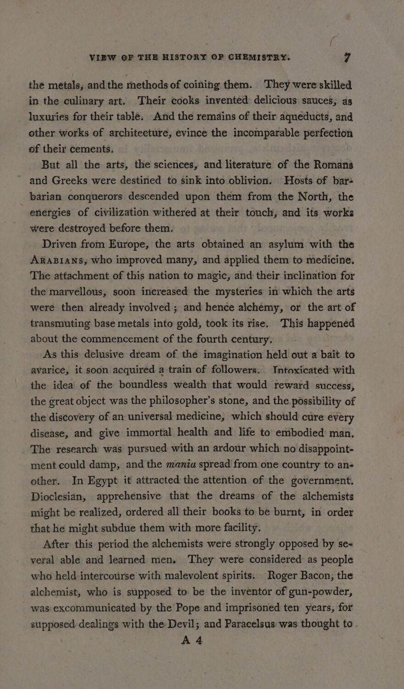 the metals, and the rhethods of coining them. They wereskilled in the culinary art. Their cooks invented delicious sauces, ag luxuries for their table, And the remains of their aqueducts, and other works of architecture, evince the incomparable perfection of their cements. | But all the arts, the sciences, and literature of the Romans and Greeks were destined to sink into oblivion. Hosts of bar- barian conquerors descended upon them from the North, the energies of civilization withered at their touch, and its works were destroyed before them. Driven from Europe, the arts obtained an asylum with the ARABIANS, who improved many, and applied them to medicine. The attachment of this nation to magic, and their inclination for the marvellous, soon increased the mysteries in which the arts were then already involved; and hence alchemy, or the art of transmuting base metals into gold, took its rise. This happened about the commencement of the fourth century, As this delusive dream of the imagination held out a bait to avarice, it soon acquired a train of followers. Intoxicated with the idea’ of the boundless wealth that would reward success, the great object was the philosopher’s stone, and the possibility of the discovery of an universal medicine, which should cure every disease, and give immortal health and life to’ embodied man, The research was pursued with an ardour which no disappoint- ment could damp, and the mania spread from one country to an- other. In Egypt it attracted the attention of the government, Dioclesian, apprehensive that the dreams of the alchemists might be realized, ordered all their books to be burnt, in order that he might subdue them with more facility. After this period the alchemists were strongly opposed by se- veral able and learned men. They were considered as people who held intercourse with malevolent spirits. Roger Bacon, the alchemist, who is supposed to: be the inventor of gun-powder, _ was excommunicated by the Pope and imprisoned ten years, for supposed dealings with the- Devil; and Paracelsus was thought to - A4