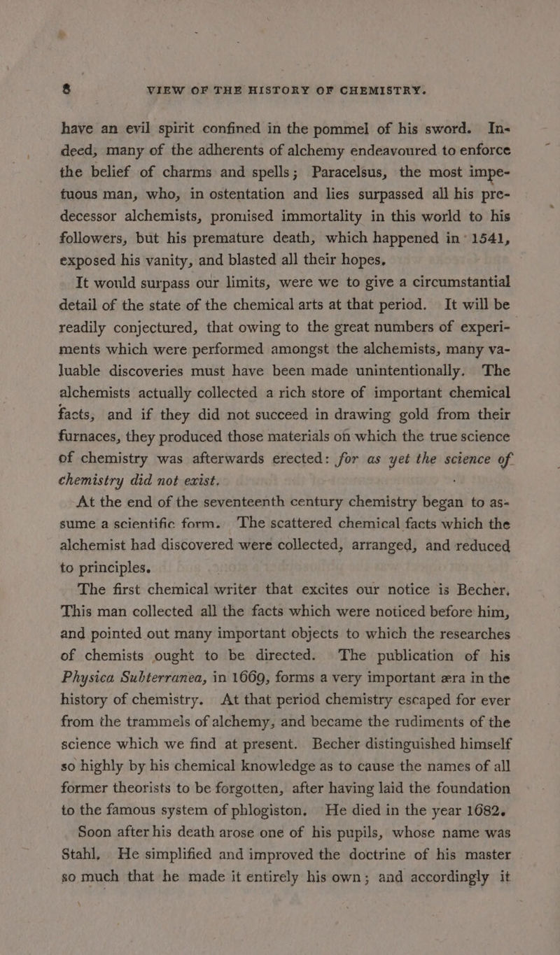 have an evil spirit confined in the pommel of his sword. In- deed, many of the adherents of alchemy endeavoured to enforce the belief of charms and spells; Paracelsus, the most impe- tuous man, who, in ostentation and lies surpassed all his pre- decessor alchemists, promised immortality in this world to his followers, but his premature death, which happened in’ 1541, exposed his vanity, and blasted all their hopes, It would surpass our limits, were we to give a circumstantial detail of the state of the chemical arts at that period. It will be readily conjectured, that owing to the great numbers of experi- ments which were performed amongst the alchemists, many va- Juable discoveries must have been made unintentionally. The alchemists actually collected a rich store of important chemical facts, and if they did not succeed in drawing gold from their furnaces, they produced those materials on which the true science of chemistry was afterwards erected: for as yet the science of chemistry did not exist. At the end of the seventeenth century chemistry began to as- sume a scientific form. ‘The scattered chemical facts which the alchemist had discovered were collected, arranged, and reduced to principles. The first chemical writer that excites our notice is Becher, This man collected all the facts which were noticed before him, and pointed out many important objects to which the researches of chemists ought to be directed. The publication of his Physica Subterranea, in 1669, forms a very important era in the history of chemistry. At that period chemistry escaped for ever from the trammels of alchemy, and became the rudiments of the science which we find at present. Becher distinguished himself so highly by his chemical knowledge as to cause the names of all former theorists to be forgotten, after having laid the foundation to the famous system of phlogiston, He died in the year 1682. Soon after his death arose one of his pupils, whose name was Stahl, He simplified and improved the doctrine of his master so much that he made it entirely his own; and accordingly it