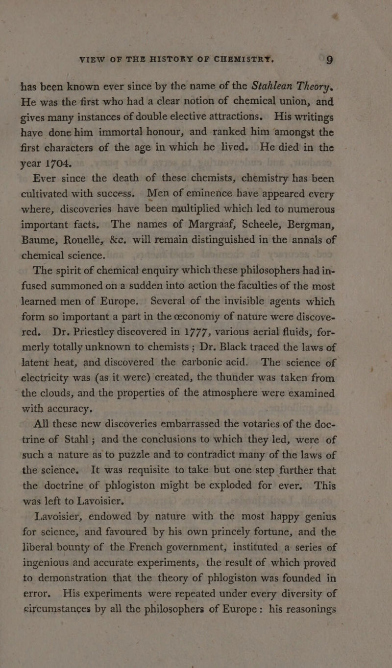 has been known ever since by the name of the Stahlean Theory, He was the first who had a clear notion of chemical union, and gives many instances of double elective attractions. His writings have done him immortal honour, and ranked him amongst the first characters of the age in which he lived. He died in the year 1704. Ever since the death of these chemists, chemistry has been cultivated with success. Men of eminence have appeared every where, discoveries have been multiplied which led to numerous important facts, The names of Margraaf, Scheele, Bergman, Baume, Rouelle, &c. will remain distinguished in the annals of chemical science. The spirit of chemical enquiry which these philosophers had in- fused summoned on a sudden into action the faculties of the most learned men of Europe. Several of the invisible agents which form so important a part in the ceconomy of nature were discove- red. Dr. Priestley discovered in 1777, various aerial fluids, for- merly totally unknown to chemists ; Dr. Black traced the laws of latent heat, and discovered the carbonic acid. The science of electricity was (as it were) created, the thunder was taken from ~ the clouds, and the properties of the atmosphere were examined with accuracy. All these new discoveries embarrassed the votaries of the doc- trine of Stahl ; and the conclusions to which they led, were of such a nature as to puzzle and to contradict many of the laws of the science. It was requisite to take but one step further that the doctrine of phlogiston might be exploded for ever. This was left to Lavoisier. | Lavoisier, endowed by nature with the most happy genius for science, and favoured by his own princely fortune, and the liberal bounty of the French government, instituted a series of ingenious and accurate experiments, the result of which proved to demonstration that the theory of phlogiston was founded in error. His experiments were repeated under every diversity of circumstances by all the philosophers of Europe: his reasonings