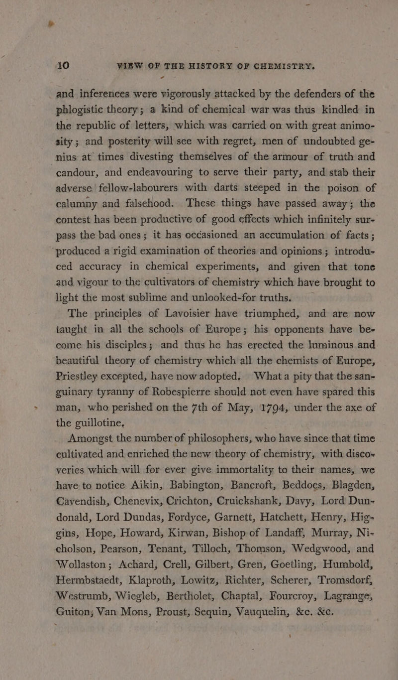 # and inferences were vigorously attacked by the defenders of the phlogistic theory; a kind of chemical war was thus kindled in the republic of letters, which was carried on with great animo- sity; and posterity will see with regret, men of undoubted ge- nius at’ times divesting themselves of the armour of truth and candour, and endeavouring to serve their party, and stab their adverse fellow-labourers with darts steeped in the poison of calumny and falsehood. These things have passed away; the contest has been productive of good effects which infinitely sur- pass the bad ones; it has occasioned an accumulation of facts ; ‘produced a rigid examination of theories and opinions ; introdu- ced accuracy in chemical experiments, and given that tone and vigour to the cultivators of chemistry which have brought to light the most sublime and unlooked-for truths. The principles of Lavoisier have triumphed, and are now taught in all the schools of Europe; his opponents have be- come his disciples; and thus he has erected the luminous and beautiful theory of chemistry which all the chemists of Europe, Priestley excepted, have now adopted, Whata pity that the san- guinary tyranny of Robespierre should not even have spared this man, who perished on the 7th of May, 1794, under the axe of the guillotine, Amongst the number of philosophers, who have since that time cultivated and enriched the new theory of chemistry, with disco- veries which will for ever give immortality to their names, we have to notice Aikin, Babington, Bancroft, Beddoes, Blagden, Cavendish, Chenevix, Crichton, Cruickshank, Davy, Lord Dun- donald, Lord Dundas, Fordyce, Garnett, Hatchett, Henry, Hig- gins, Hope, Howard, Kirwan, Bishop of Landaff, Murray, Ni- cholson, Pearson, Tenant, Tilloch, Thomson, Wedgwood, and Wollaston; Achard, Crell, Gilbert, Gren, Goetling, Humbold, Hermbstaedt, Klaproth, Lowitz, Richter, Scherer, Tromsdorf, Westrumb, Wiegleb, Bertholet, Chaptal, Fourcroy, Lagrange, Guiton; Van Mons, Proust, Sequin, Vauquelin, &c. &c.
