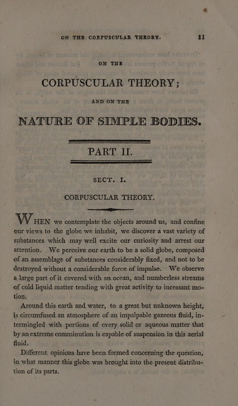 ON THE CORPUSCULAR THEORY ; AND ON THE NATURE OF SIMPLE BODIES. PART IL. SECT. I. ‘CORPUSCULAR THEORY. wae ihe W urn we contemplate the objects around us, and confine our views to the globe we inhabit, we discover a vast variety of substances which may well excite our curiosity and arrest our attention. We perceive our earth to be a solid globe, composed of an assemblage of substances considerably fixed, and not to be destroyed without a considerable force of impulse. We observe a large part of it covered with an ocean, and numberless streams of cold liquid, matter tending with great activity to incessant mo- tion. Around this earth and water, to a great but unknown height, is circumfused an atmosphere of an impalpable gazeous fluid, in- termingled with portions of every.solid or aqueous matter that by an extreme comminution is capable of suspension. in this aerial fluid. Different opinions have been formed concerning the question, in what manner this globe was brought into the present distribu- tion of its parts.