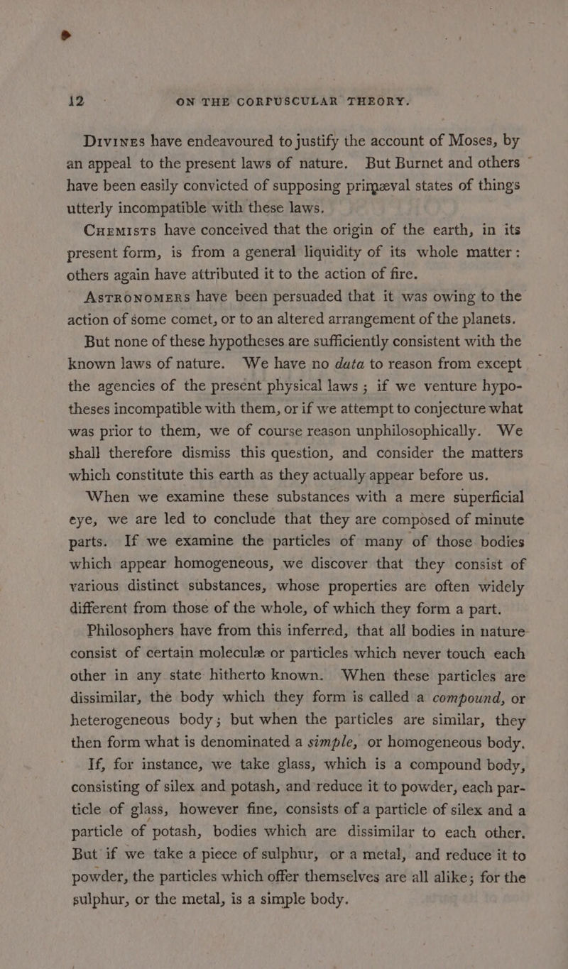 Drivines have endeavoured to justify the account of Moses, by an appeal to the present laws of nature. But Burnet and others ~ have been easily convicted of supposing primeval states of things utterly incompatible with these laws. Cuemists have conceived that the origin of the earth, in its present form, is from a general liquidity of its whole matter: others again have attributed it to the action of fire. AsTRONOMERS have been persuaded that it was owing to the action of some comet, or to an altered arrangement of the planets. But none of these hypotheses are sufficiently consistent with the known laws of nature. We have no data to reason from except the agencies of the present physical laws ; if we venture hypo- theses incompatible with them, or if we attempt to conjecture what was prior to them, we of course reason unphilosophically. We shall therefore dismiss this question, and consider the matters which constitute this earth as they actually appear before us. When we examine these substances with a mere superficial eye, we are led to conclude that they are composed of minute parts. If we examine the particles of many of those bodies which appear homogeneous, we discover that they consist of various distinct substances, whose properties are often widely different from those of the whole, of which they form a part. Philosophers have from this inferred, that all bodies in nature consist of certain molecule or particles which never touch each other in any state hitherto known. When these particles are dissimilar, the body which they form is called a compound, or heterogeneous body; but when the particles are similar, they then form what is denominated a simple, or homogeneous body. If, for instance, we take glass, which is a compound body, consisting of silex and potash, and reduce it to powder, each par- ticle of glass, however fine, consists of a particle of silex and a particle of potash, bodies which are dissimilar to each other. But if we take a piece of sulphur, or a metal, and reduce it to powder, the particles which offer themselves are all alike; for the sulphur, or the metal, is a simple body.