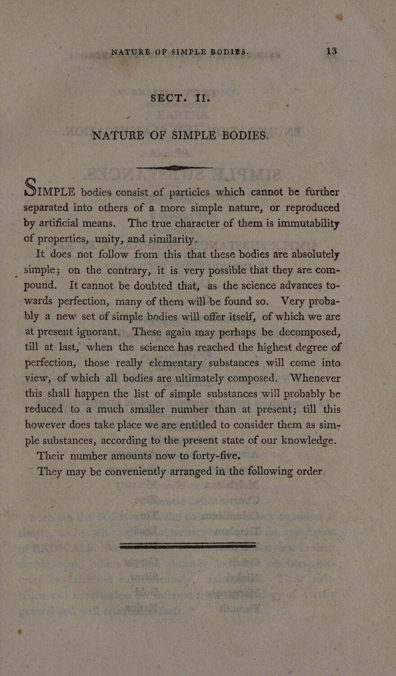SECT. II. - NATURE OF SIMPLE BODIES. ere PRO Siete bodies consist of particles which cannot be further separated into others of a more simple nature, or reproduced by artificial means. The true character of them is immutability of properties, unity, and similarity. It does not follow from this that these bodies are absolutely _ simple; on the contrary, it is very possible that they are com- pound. It cannot be doubted that, as the science advances to- wards perfection, many of them willbe found so. Very proba- bly a new set of simple bodies will offer itself, of which we are at present ignorant. These again may perhaps be decomposed, till at last, when the science has reached the highest degree of perfection, those really elementary substances will come into view, of which all bodies are ultimately composed. Whenever this shall happen the list of simple substances will probably be reduced to a much smaller number than at present; till this however does take place we are entitled to consider them as sim- ple substances, according to the present state of our knowledge. Their number amounts now to forty-five. ~ They may be conveniently arranged in the following order.