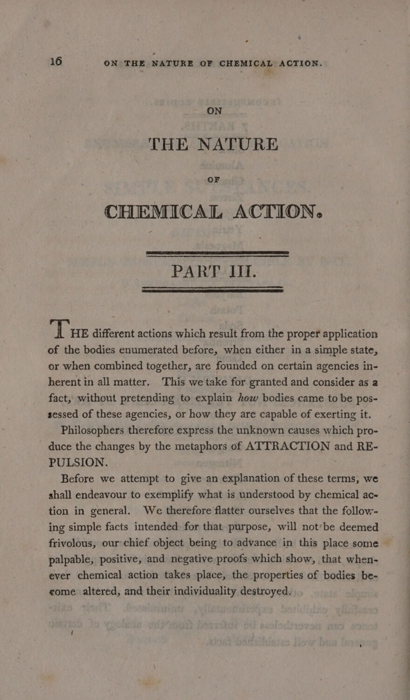 . .. ON THE NATURE OF CHEMICAL ACTION. PART UI. ‘Tue different actions which result from the proper application of the bodies enumerated before, when either in a simple state, or when combined together, are founded on certain agencies in- herent in all matter. This we take for granted and consider as a fact, without pretending to explain how bodies came to be pos- sessed of these agencies, or how they are capable of exerting it. Philosophers therefore express the unknown causes which pro- duce the changes by the metaphors of ATTRACTION and RE- PULSION. Before we attempt to give an explanation of these terms, we shall endeavour to exemplify what is understood by chemical ac- tion in general. We therefore flatter ourselves that the follow- ing simple facts intended for that purpose, will not’be deemed frivolous, our chief object being to advance in this place some © palpable, positive, and negative proofs which show, that when- ever chemical action takes place, the properties of bodies be- come altered, and their individuality destroyed.