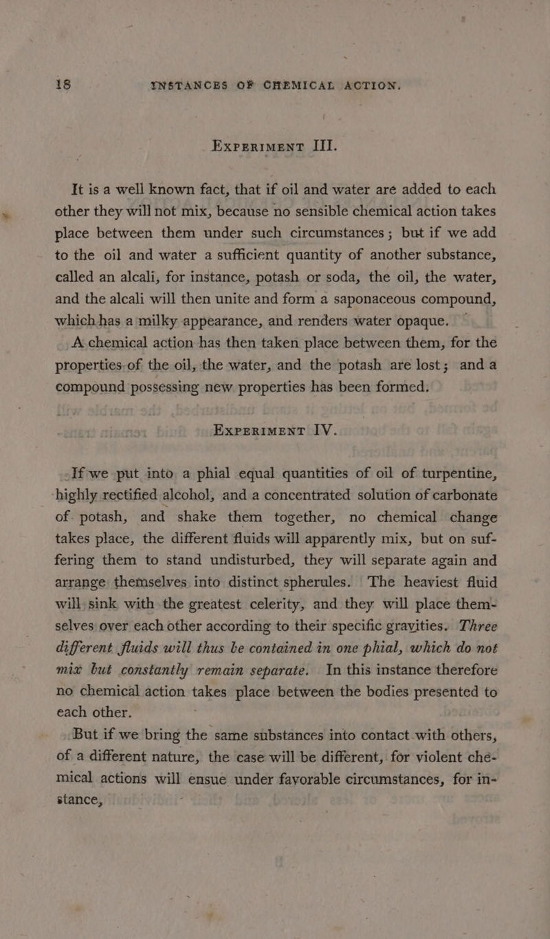 ExPERIMENT III. It is a well known fact, that if oil and water are added to each other they will not mix, because no sensible chemical action takes place between them under such circumstances ; but if we add to the oil and water a sufficient quantity of another substance, called an alcali, for instance, potash or soda, the oil, the water, and the alcali will then unite and form a saponaceous compound, which has a milky appearance, and renders water opaque. — A chemical action has then taken place between them, for the properties-of the oil, the water, and the potash are lost; anda compound possessing new properties has been formed. EXPERIMENT IV. -If we put into a phial equal quantities of oil of turpentine, ‘highly rectified alcohol, and a concentrated solution of carbonate of- potash, and shake them together, no chemical change takes place, the different fluids will apparently mix, but on suf- fering them to stand undisturbed, they will separate again and arrange themselves into distinct spherules. The heaviest fluid will, sink with the greatest celerity, and they will place them- selves over each other according to their specific gravities. Three different fluids will thus be contained in one phial, which do not mix but constantly remain separate. In this instance therefore no chemical action takes place between the bodies presented to each other. : | But if we bring the same substances into contact with others, of a different nature, the case will be different, for violent che- mical actions will ensue under favorable circumstances, for in- stance,