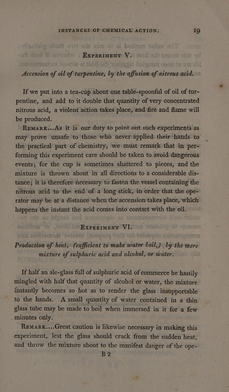 EXPERIMENT V. Accension of oil of turpentine, by the affusion of nitrous acid. If we put into a tea-cup about one table-spoonful of oil of tur- pentine, and add to it double that quantity of very concentrated nitrous acid, a violent action takes place, and fire and flame will be produced. . Remark...As it is our duty to point out such experiments as may prove unsafe to those who never applied: their-hands to the practical part of chemistry, we must remark that in per- forming this experiment care should be taken to avoid dangerous events; for the cup is sometimes shattered to pieces, and the mixture is thrown about in all directions to a considerable dis- tance; it is therefore necessary to fasten the vessel containing the nitrous acid to the end’of a long stick, in order that the ope- rator may be at’a distance when the accension takes place, which happens the instant the acid comes into contact with the oil. “EXPERIMENT VI. : A mixture of sulphuric acid and alcohol, or water. If half an ale-glass full of sulphuric acid of commerce be hastily mingled with half that quantity of alcohol or water, the mixture instantly becomes so hot as to render the glass insupportable to the hands. A small quantity of water contained in a thin glass tube may be made to boil when immersed in it for a few _ minutes only. Remakk....Great caution is likewise necessary in making this experiment, lest the glass should crack from the sudden heat, and throw the mixture about to the manifest danger of the ope- B2 4