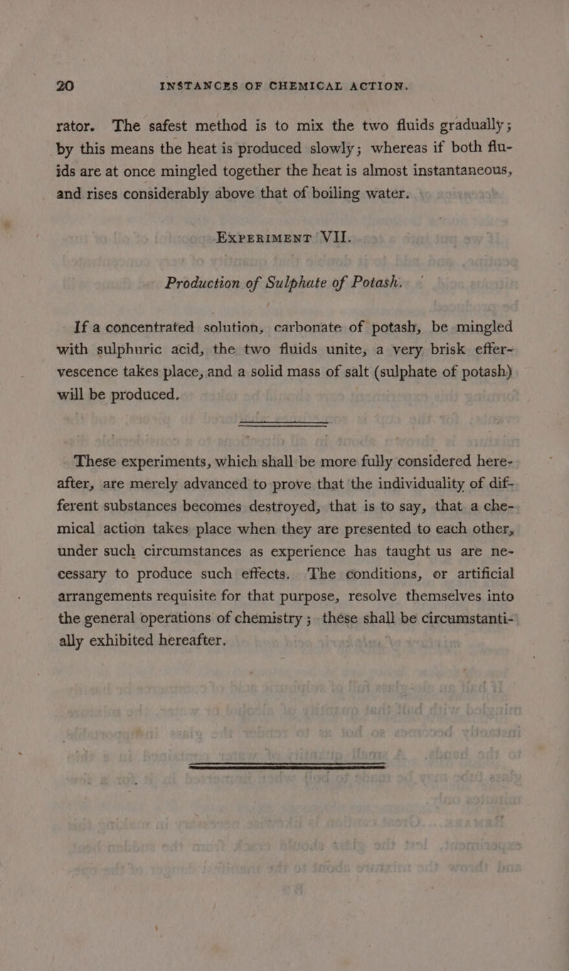 rator. The safest method is to mix the two fluids gradually; by this means the heat is produced slowly; whereas if both flu- ids are at once mingled together the heat is almost instantaneous, and rises considerably above that of boiling water. | EXPERIMENT VII. Production of Sulphate of Potash. If a concentrated solution, carbonate of potash, be mingled with sulphuric acid, the two fluids unite, a very brisk effer~ vescence takes place, and a solid mass of salt (sulphate of potash) will be produced. These experiments, which shall be more fully considered here- after, are merely advanced to prove that the individuality of dif- ferent substances becomes destroyed, that is to say, that a che- mical action takes place when they are presented to each other, under such circumstances as experience has taught us are ne- cessary to produce such effects. The conditions, or artificial arrangements requisite for that purpose, resolve themselves into the general operations of chemistry ;_ thése shall be circumstanti- ally exhibited hereafter.