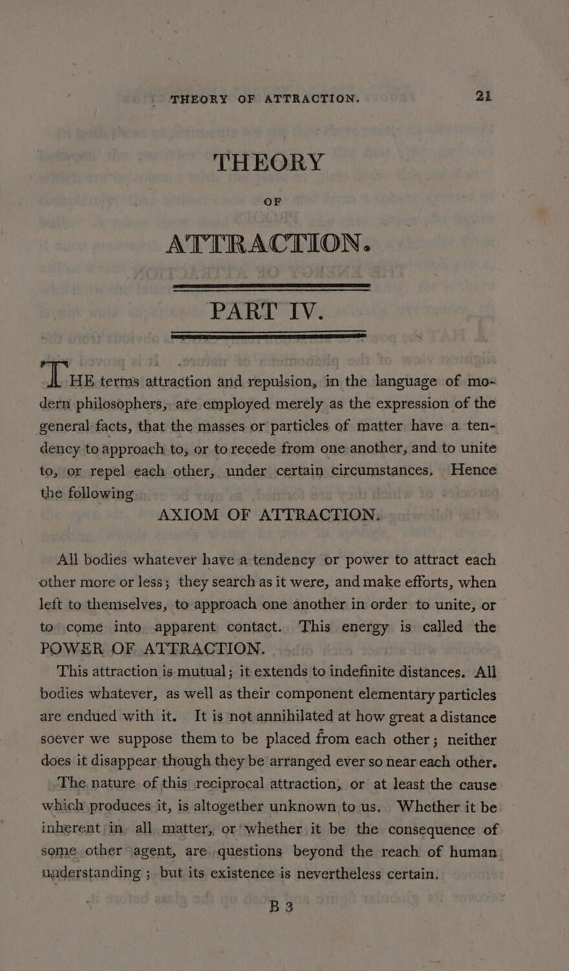 THEORY OF ATTRACTION. PART IV. Tus terms attraction and repulsion, in the language of mo- dern philosophers, are employed merely as the expression of the general facts, that the masses or particles of matter have a ten- dency to approach to, or to recede from one another, and to unite to, or repel each other, under certain circumstances, Hence the following . AXIOM OF ATTRACTION. All bodies whatever have a tendency or power to attract each other more or less; they search as it were, and make efforts, when left to themselves, to approach one another in order to unite, or to’ come into apparent contact. This energy is called the POWER OF ATTRACTION. . This attraction is mutual; it extends to indefinite distances. All bodies whatever, as well as their component elementary particles are endued with it. It is not annihilated at how great a distance soever we suppose them to be placed from each other; neither does it disappear though they be arranged ever so near each other. The nature of this reciprocal attraction, or at least the cause which produces it, is altogether unknown to us.. Whether it be inherent in, all matter, or’ whether it be the consequence of some other agent, are. questions beyond the reach of human. uuderstanding ; but its existence is nevertheless certain. B3