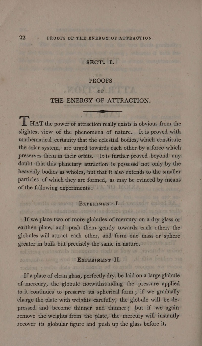 SECT. I. PROOFS OF THE ENERGY OF ATTRACTION. a Tuar the power of attraction really exists is obvious from the slightest view of the phenomena of nature. It is proved with mathematical certainty that the celestial bodies, which constitute the solar system, are urged towards each other. by a force which preserves them in their orbits. “It is further proved beyond any doubt that this planetary attraction is possessd not only by the heavenly bodies as wholes, but that it also extends to the smaller particles of which they are formed, as may be evinced by means of the following experiments : EXPERIMENT I. If we place two or more globules of mercury on a dry glass or earthen plate, and push them. gently towards each other, the globules will attract each other, and form one mass or sphere greater in bulk but precisely the same in nature. EXPERIMENT II. If a plate of clean glass, perfectly dry, be laid on a large globule of mercury, the globule notwithstanding the pressure applied to it continues to preserve its spherical form ; if we gradually charge the plate with weights carefully, the globule will be de- pressed and become thinner and thinner; but if we again remove the weights from the plate, the mercury will instantly recover its globular figure and push up the glass before it.