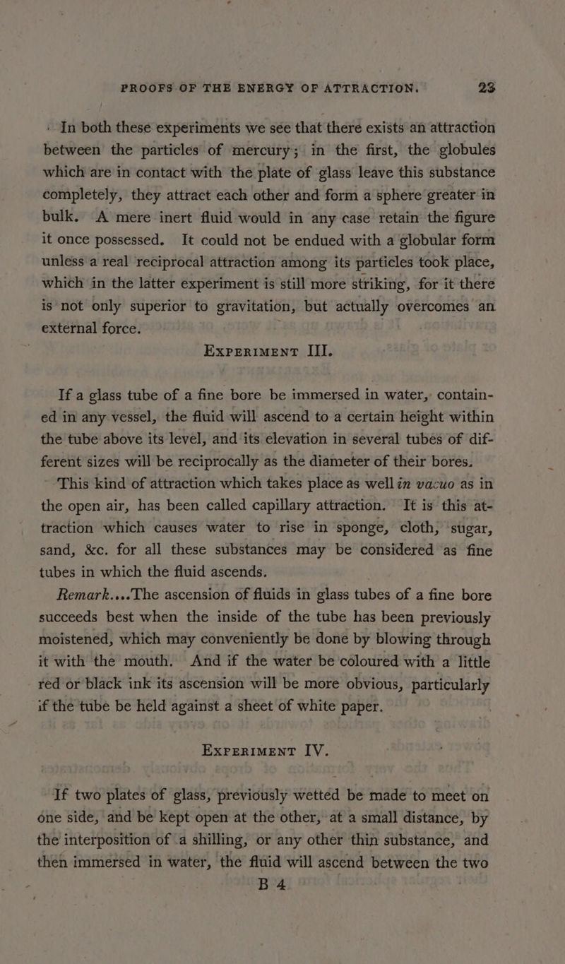 In both these experiments we see that there exists an attraction between the particles of mercury; in the first, the globules which are in contact with the plate of glass leave this substance completely, they attract each other and form a sphere greater in bulk. A mere inert fluid would in any case retain the figure it once possessed. It could not be endued with a globular form unless a real reciprocal attraction among its particles took place, which jn the latter experiment is still more striking, for it there is not only superior to gravitation, but actually overcomes an external force. EXPERIMENT III. If a glass tube of a fine bore be immersed in water, contain- ed in any vessel, the fluid will ascend to a certain height within the tube above its level, and its elevation in several tubes of dif- ferent sizes will be reciprocally as the diameter of their bores. This kind of attraction which takes place as well in vacuo as in the open air, has been called capillary attraction. It is this at- traction which causes water to rise in sponge, cloth, sugar, sand, &amp;c. for all these substances may be considered ‘as fine tubes in which the fluid ascends. Remark....The ascension of fluids in glass tubes of a fine bore succeeds best when the inside of the tube has been previously moistened, which may conveniently be done by blowing through it with the mouth. And if the water be coloured with a little red or black ink its ascension will be more obvious, particularly if the tube be held against a sheet of white paper. EXPERIMENT IV. If two plates of glass, previously Weta be made to meet on one side, and be kept open at the other, at a small distance, by the interposition of .a shilling, or any other thin substance, and then immersed in water, the fluid will ascend between the two B 4