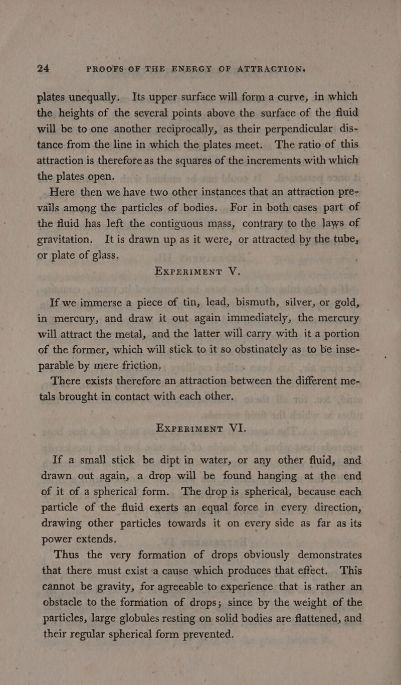 plates unequally. Its upper surface will form a curve, in which the heights of the several points above the surface of the fluid will be to one another reciprocally, as their perpendicular dis- tance from the line in which the plates meet. The ratio of this attraction is therefore as the squares of the increments with which the plates open. Here then we have two other instances that an attraction pre- vails among the particles of bodies. For in both cases part of the fluid has left the contiguous mass, contrary to the laws of gravitation. It is drawn up as it were, or attracted by the tube, or plate of glass. EXPERIMENT V. If we immerse a piece of tin, lead, bismuth, silver, or gold, in mercury, and draw it out again immediately, the mercury will attract the metal, and the latter will carry with it a portion of the former, which will stick to it so obstinately as to be inse- parable by mere friction. There exists therefore an attraction gn kina the different me- tals brought in contact with each other. EXPERIMENT VI. If a small stick be dipt in water, or any other fluid, and drawn out again, a drop will be found hanging at the end of it of a spherical form. The drop is spherical, because each particle of the fluid exerts an equal force in eyery direction, drawing other particles towards it on every side as far as its power extends. Thus the very formation of drops obviously demonstrates that there must exist a cause which produces that effect. This cannot be gravity, for agreeable to experience that is rather an obstacle to the formation of drops; since by the weight of the particles, large globules resting on solid bodies are flattened, and their regular spherical form prevented.
