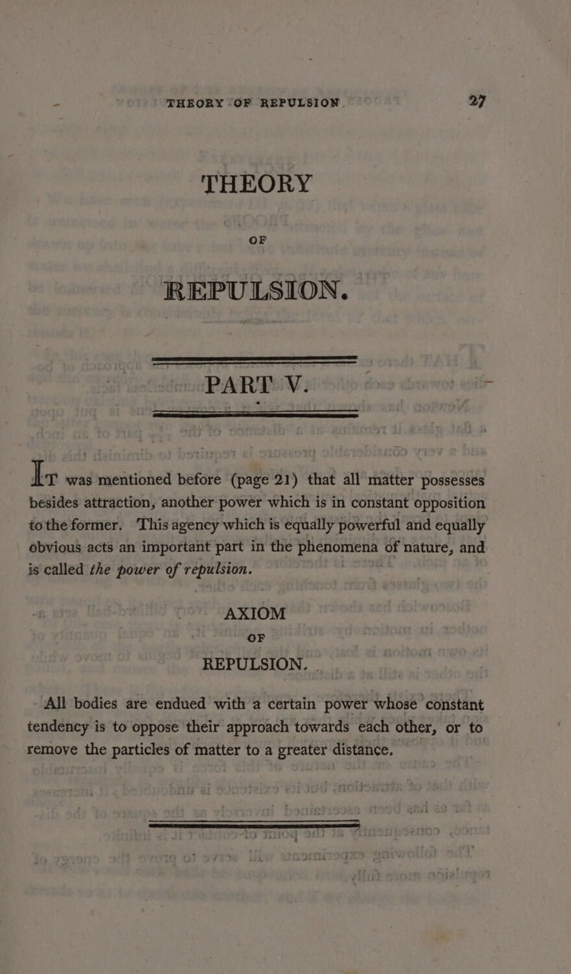 THEORY REPULSION. PART Wii © si Ir was mentioned before (page 21) that all matter possesses besides attraction, another power which is in constant opposition tothe former. ‘This agency which is equally powerful and equally obvious acts an important part in the pHCHOWIEHE of nature, and is called the power of sousclube AXIOM oF REPULSION. - All bodies are endued with a certain power whose constant tendency is to oppose their approach towards each other, or to remove the particles of matter to a greater distance.