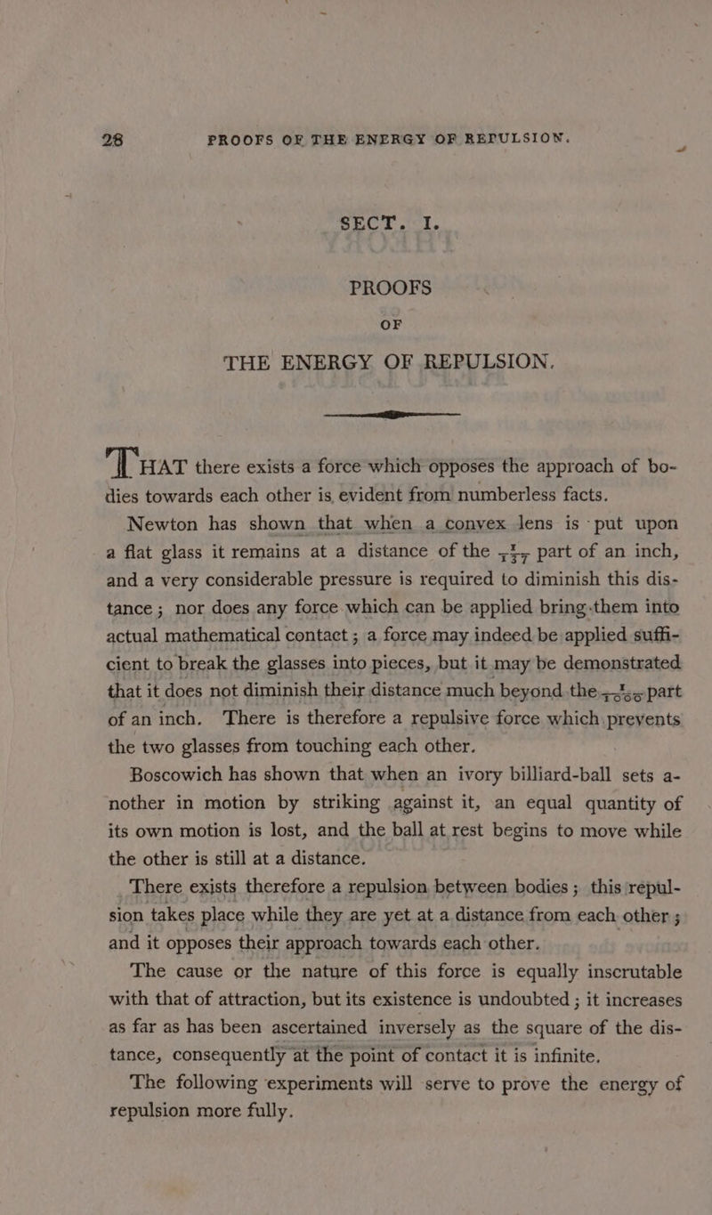 SECT. I. PROOFS OF THE ENERGY OF REPULSION. eee Tar there exists a force which opposes the approach of bo- ilies towards each other is evident from numberless facts. Newton has shown that when a convex lens is put upon a flat glass it remains at a distance of the ,4, part of an inch, and a very considerable pressure is required to diminish this dis- tance ; nor does any force which can be applied bring.them into actual mathematical contact ; a force may indeed be applied suffi- cient to break the glasses into pieces, but it may be demonstrated that it does not diminish their distance much beyond the 5.part of an inch. There is therefore a repulsive force which prevents the two glasses from touching each other. Boscowich has shown that when an ivory billiard-ball sets a- nother in motion by striking against it, an equal quantity of its own motion is lost, and the ball at rest begins to move while the other is still at a distance. There exists therefore a repulsion, between bodies ; this repul- sion takes place while they are yet at a distance from each other ; and it opposes their approach towards each other. | The cause or the nature of this force is equally inscrutable with that of attraction, but its existence is undoubted ; it increases as far as has been ascertained inversely as the square of the dis- tance, consequently at the point of contact it is infinite. The following experiments will serve to prove the energy of repulsion more fully.