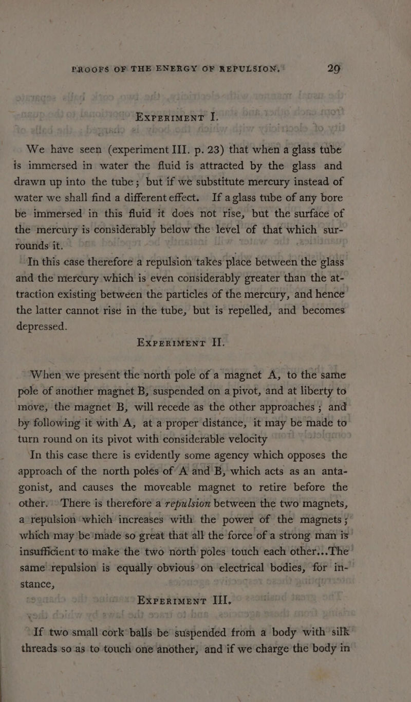 EXPERIMENT JI. We have seen (experiment III. p. 23) that when a glass tube is immersed in water the fluid is attracted by the glass and drawn up into the tube; but if we substitute mercury instead of water we shall find a different effect. If aglass tube of any bore be immersed in this fluid it does not rise, but the surface of the mercury is considerably below the level of that which sur- rounds it. Th this case therefore a repulsion takes place between the glass and the mercury which is even considerably greater than the at- traction existing between the particles of the mercury, and hence the latter cannot rise in the tube, but is repelled, and becomes depressed. EXPERIMENT II. When we present the north pole of a magnet A, to the same pole of another magnet B, suspended on a pivot, and at liberty to move, the magnet B, will recede as the other approaches ; and by following it with A, at a proper distance, it may be made to turn round on its pivot with considerable velocity In this case there is evidently some agency which opposes the approach of the north poles of A and B, which acts as an anta- gonist, and causes the moveable magnet to retire before the other. There is therefore a repulsion between the two magnets, a repulsion which increases with the power of the magnets ; which may ‘be!made so great that all the force of a strong man is insufficient'to make the two north poles touch each other:..The same repulsion is equally obvious’ on electrical bodies, for in- stance, P ExreritmentT III. If two small cork* balls be’ suspended from a body with silk threads so'as to touch one another, and if we charge the body in