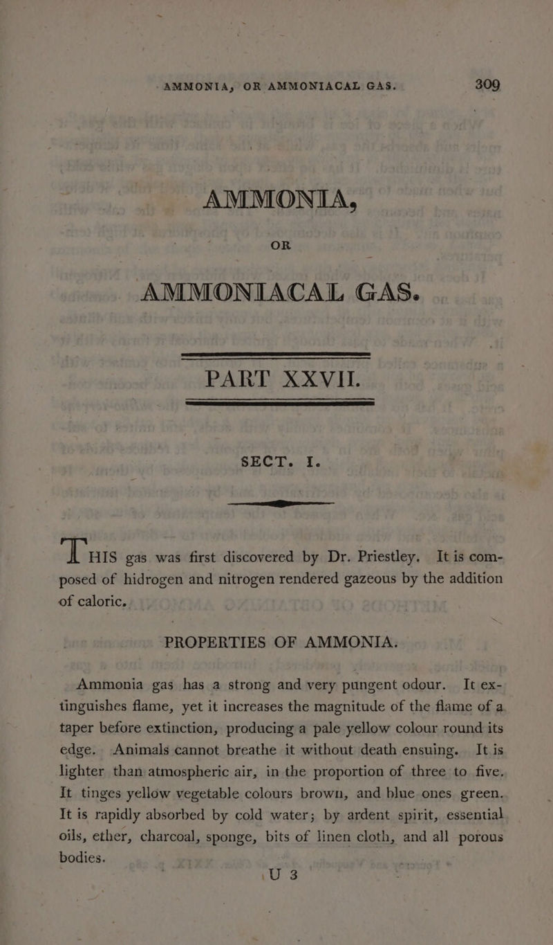 AMMONIA, OR AMMONIACAL GAS. PART XXVII. SECT... i. i - Turs gas was first discovered by Dr. Priestley. It is com- posed of hidrogen and nitrogen rendered gazeous by the addition of caloric. PROPERTIES OF AMMONIA. Ammonia gas has a strong and very pungent odour. It ex- tinguishes flame, yet it increases the magnitude of the flame of a. taper before extinction, producing a pale yellow colour round its edge. Animals cannot breathe it without death ensuing. It is lighter than atmospheric air, in the proportion of three to five. It tinges yellow vegetable colours brown, and blue ones green. It is rapidly absorbed by cold water; by ardent spirit, essential oils, ether, charcoal, sponge, bits of linen cloth, and all porous bodies. \U 3