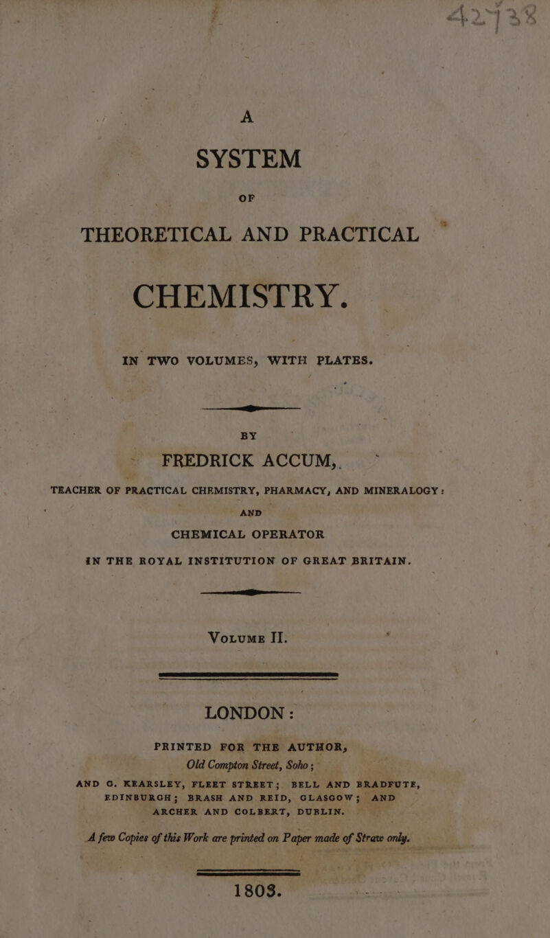 A SYSTEM OF THEORETICAL AND PRACTICAL CHEMISTRY. IN TWO VOLUMES, WITH PLATES. BY ~ FREDRICK ACCUM,. : TEACHER OF PRACTICAL CHEMISTRY, PHARMACY, AND MINERALOGY : AND CHEMICAL OPERATOR IN THE ROYAL INSTITUTION OF GREAT BRITAIN. ee Vouvne II. LONDON : PRINTED FOR THE AUTHOR, Old Compton Street, Soho ; AND G. KEARSLEY, FLEET STREET; BELL AND BRADFUTE, EDINBURGH; BRASH AND REID, GLASGOW; AND ARCHER AND COLBERT, DUBLIN. A few Copies of this Work are printed on Paper made of Straw only. 1808.