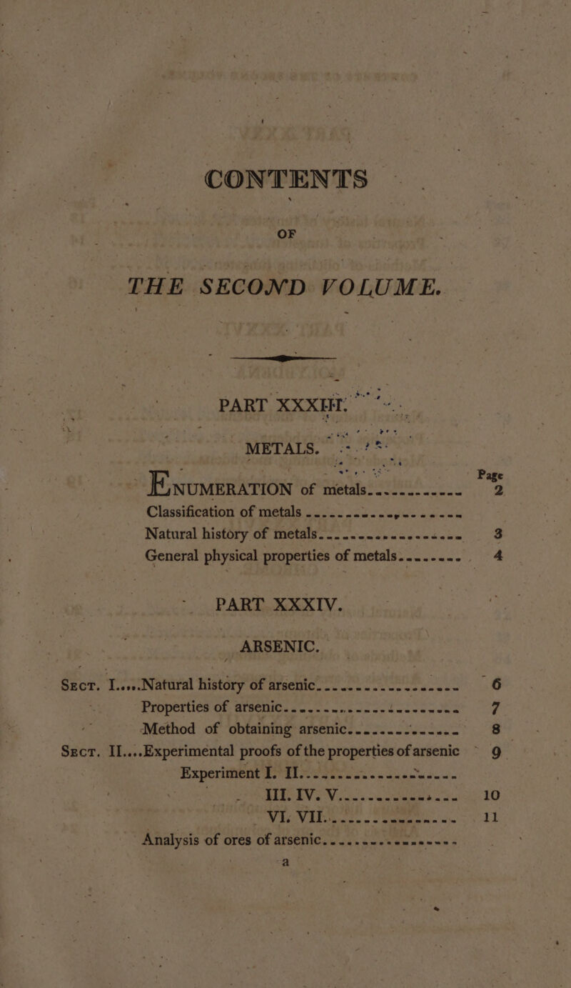 CONTENTS | SOR ! | THE SECOND VOLUME. PART XXXII. METALS. .-.?** 7 .* ial ee =&amp;E NUMERATION of metals.......----- Classification of metals ...2. -&lt;i. gsc se-ea Natural history of metals. .........-.--4.04 General physical properties of metals....-... . PART XXXIV. ARSENIC, Sgcr. I.....Natural history of arsenic.........-..-+---- PIDPOIiCS Cl MTEC UlGs ou can cn ecndy onan sn cwn Sect. II....Experimental proofs of the properties of arsenic Experitent ee dl seep eek &lt;2 Loews s BITS IVE Von's ao “sage a Page