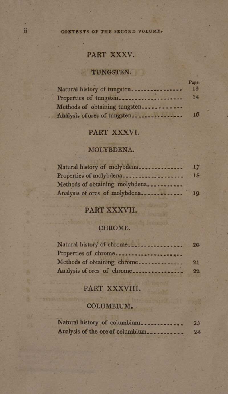 PART XXXV. TUNGSTEN. | ae PS Page: Natural history of tungsten....---+.- aseeee 13 _ Properties of tungsten......-.,- til aoe i an Methods of obtaining tungsten. ee ee spa Analysis of ores of eA Te ee ee ee 16 PART XXXVI. MOLYBDENA. Natural history of molybdena Ui bad oes xe 17 Properties of molybdena.......-..--.------ 18 Methods of obtaining molybdena....-...--- Analysis of ores of molybdena......u...-.- “ae PART XXXVII. CHROME. Natural history of chromé.........---..--- 20 | Properties of: chrome... ist.oneaeoueelem aan Methods of obtaining chrome.........-...- 21 Analysis of ores of chrome..:....-..se-:-- 22 PART XXXVIIL. ~ COLUMBIUM. - Natural history of COUMMDUNT Sf asm situates Analysis of the ore of columbium......---.- 24