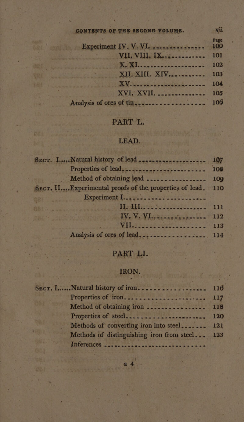 ~ ‘ SONTENT OF THE SECOND VOLUME. Experiment IV.V. VI. dtiensloge seneks MUL iV LilkXea¥s-2----2-- ONC AROS Sidltn AA EA PORE age ee AUK, K1Veu- 2. =~. e 4 eee a ea ¥.8'82. 3 Q's 1 eaeeape ga PART L. LEAD. Sect. IJ,.,,.Natural history of lead... eanen-ecen----- Properties of lead... semree pet edeenene sane , ‘Method of obtaining lead ..........2.----- SECT. IL. ,.,.Experimental proofs of the. properties of lead . Experiment Rg Da ja a(S ep PAA as te ey SUNOS. oe a IV, V. VL. Septhrea eo ae Lg Te ae ae PART LI. TRON. Sect. I.. Natur history of iron. aman rch be) bd Method of obtaining iron ............-.-. Properties of steel... 2... s a -ecen se eane Methods of converting iron into steel.... ... Methods of distinguishing iron from steel... inferences -....- {ER SONRORSS BARES 107 109 110 1il 112 113 114