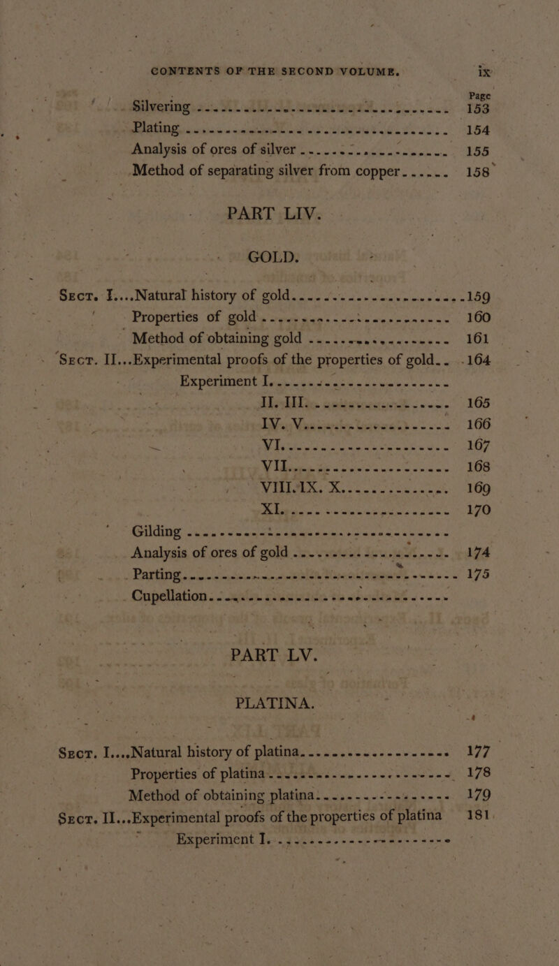 pm i Page -@ilwering 22. YL Ab pew OU MOR Secon awe 153 AEN aiscitina sn cenitglletMinich wie’ &lt;a Tied wos 154 Analysis of ores of hes Peers ethic ale nik ie aden ee : ‘Method of separating silver from copper. ....- 158° PART LIV. GOLD. Sect. £....Natural history of gold...... ‘i hs wetiedinesacn eatin LE 1 &gt; Properties Of golds snes gen s+ Sti aia ioe sc 160 - Method of obtaining DOTT ten bn ep ean aeanbits om 161 ‘Sect. II ... Experimental proofs of the properties of gold.. .164 | BR cpbsiMent Linch tansocéc licences ss Uishilio. cedewesisvdt &lt; ~~» 165 Bihuy Vaatinreies Uerewaeh =. 166 : ya IR EARN SN OAC SS a 167 ¥ They i Sg tin tae ap 168 DT Bee one diy ait 169 De iis ot: aim inrnk nag ad oie 170 “MA TRING So a's sine eeopeatcas oelacels ietann Wk a 6 ies yl io Analysis of ores of gold ..--... wid don, i “3. 174 SPATE wlepco ts npciciwinnsar siento yceittenentt o~ u's: « 175 . Cupellation . 2 nate giisiatda to « Oe aed PART LV. PLATINA. .4 Szor. I....Natural history of platina.......--..------- eke 7 aie Properties of platina SY ee Se Rae Ye Method of obtaining platina.....-.-- hee ae 179 Srcr. II.,.Experimental proofs of the properties of platina 181. Experiment I. ......--+----+------- wkd