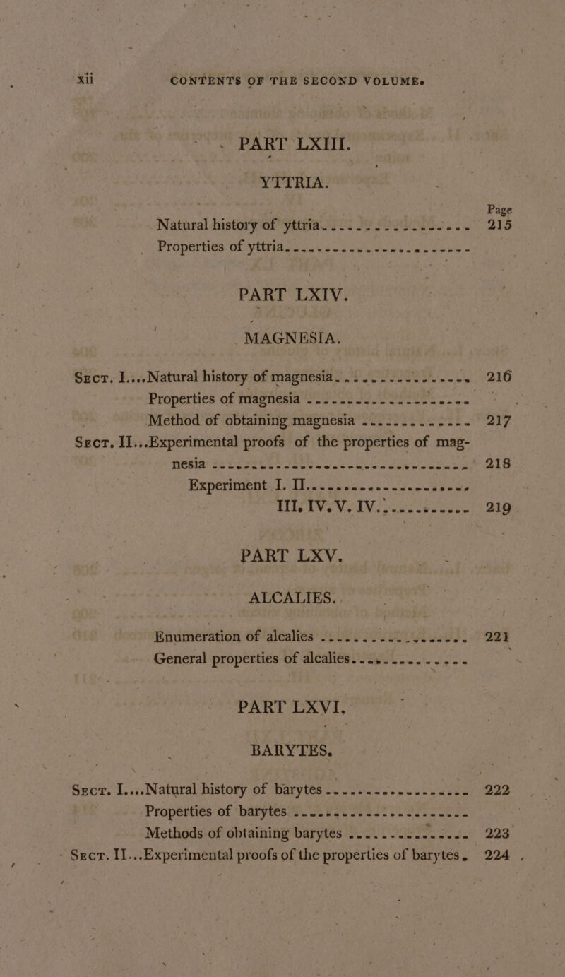 PART LXIII. YTTRIA. Page Natural history of yttria.......2.2..-- rept se Properties of yiitis ooo. o owt ob we bea = PART LXIV. MAGNESIA. Secr. I....Natural history of magnesia. .......- Bhi cone P26 Properties of magnesia .........-...-- spore Oy eae ‘Method of obtaining magnesia -.......-2.-. 217 Sect. II...Experimental proofs of the properties of mag- yesia: seeeret te Ele ten itise dite oie ced 3% 218 Experiment I. II..... Rds oe interes Sich WIV AN ee 219. PART LXV. ALCALIES. . Raumevation of alcalies -..... Feed t: SPee Se 221 General properties of alcalies.....-...-.--- PART LXVI, BARYTES. Secr. I....Natural history of barytes . ot aR 0 a Properties: of ‘batytesit. 22272 S322 eae. lke | Methods of obtaining barytes ....-..2.---.-. 223 - Sect. II...Experimental proofs of the properties of barytes. 224 .