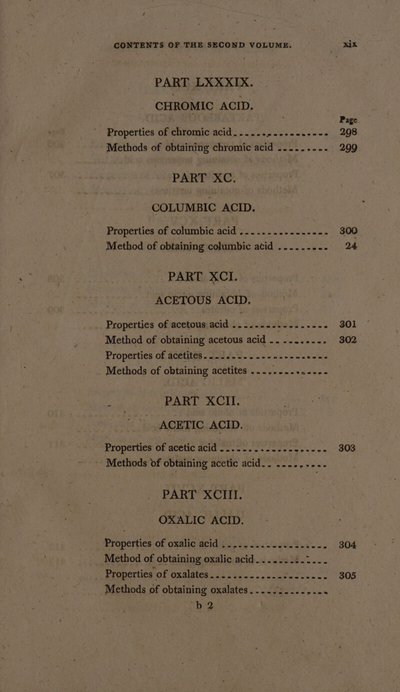 / CONTENTS OF THE SECOND VOLUME. xIK PART LXXXIX. CHROMIC ACID. Page Properties of chromic acid...... eee amad med 298 Methods of obtaining chromic acid ......... 299 PART XC. ‘COLUMBIC ACID. Properties of columbic acid .-...-...--..--- 300 Method of obtaining columbic atid ......... 24 PART XCI. ACETOUS ACID. - Properties of acetous:acid ....--2..--...--. 301 Method of obtaining acetous acid .......... 302 Properties of acetites.....--...- Hate prea Watts Methods of obtaining acetites ..-..-... lie m PART XCII, ACETIC. ACID. Properties of acetic acid --..-...--.--+----- 303 - Methods of obtaining acetic acid.. .-..,.-.- PART XCIII. : OXALIC ACID. Properties of oxalic acid ...../..-s4s04.5--- 304 _ Method of obtaining oxalic acid. ...... eS . Properties of oxalates.c. 215)... .522-4:..2- 305 Methods of obtaining oxalates.....2........ hg